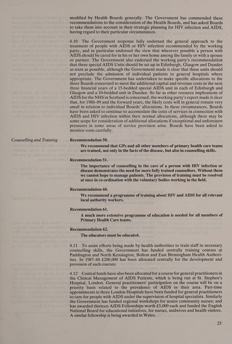 modified by Health Boards generally. The Government has commended these recommendations to the consideration of the Health Boards, and has asked Boards to take them into account in their strategic planning for HIV infection and AIDS, 4.10 The Government response fully endorsed the general approach to the treatment of people with AIDS or HIV infection recommended by the working party, and in particular endorsed the view that wherever possible a person with AIDS should be cared for in his or her own home among the family or with a spouse or partner. The Government also endorsed the working party’s recommendation that three special AIDS Units should be set up in Edinburgh, Glasgow and Dundee as soon as possible, although the Government made it clear that these units should not preclude the admission of individual patients to general hospitals where appropriate. The Government has undertaken to make specific allocations to the three Boards concerned to meet the additional capital and revenue costs in the next three financial years of a 15-bedded special AIDS unit in each of Edinburgh and Glasgow and a 10-bedded unit in Dundee. So far as other resource implications of AIDS for the NHS in Scotland is concerned, the working party’s report made it clear that, for 1988-89 and the forward years, the likely costs will in general remain very small in relation to individual Boards’ allocations. In these circumstances, Boards have been asked to continue to accomodate the costs of services in connection with AIDS and HIV infection within their normal allocations, although there may be some scope for consideration of additional allocations if exceptional and unforeseen pressures in some areas of service provision arise. Boards have been asked to monitor costs carefully. We recommend that GPs and all other members of primary health care teams are trained, not only in the facts of the disease, but also in counselling skills. Recommendation 51. The importance of counselling in the care of a person with HIV infection or disease demonstrates the need for more fully trained counsellors. Without them we cannot hope to manage patients. The provision of training must be resolved at once in co-ordination with the voluntary bodies working in the field. Recommendation 60. We recommend a programme of training about HIV and AIDS for all relevant local authority workers. Recommendation 61. A much more extensive programme of education is needed for all members of Primary Health Care teams. Recommendation 62. The educators must be educated. 4.11 To assist efforts being made by health authorities to train staff in necessary counselling skills, the Government has funded centrally training courses at Paddington and North Kensington, Bolton and East Birmingham Health Authori- ties. In 1987-88 £200,000 has been allocated centrally for the development and provision of such courses. 4.12 Central funds have also been allocated for a course for general practitioners in the Clinical Management of AIDS Patients, which is being run at St. Stephen’s Hospital, London. General practitioners’ participation on the course will be on a priority basis related to the prevalence of AIDS in their area. Part-time appointments in three London Hospitals have been funded for general practitioners to care for people with AIDS under the supervision of hospital specialists. Similarly the Government has funded regional workshops for senior community nurses; and has awarded thirteen AIDS Fellowships worth £3,000 each and funded the English National Board for educational initiatives, for nurses, midwives and health visitors. A similar fellowship is being awarded in Wales.