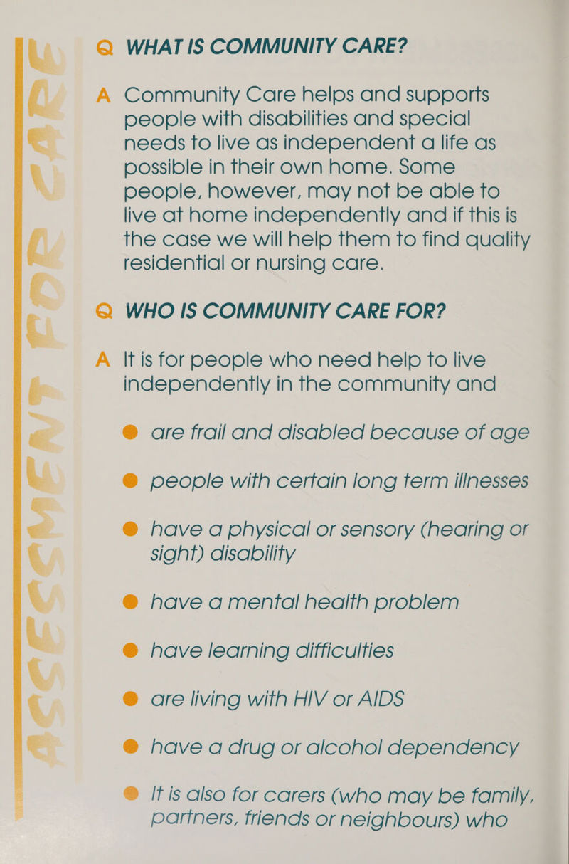    Q WHAT IS COMMUNITY CARE? A Community Care helps and supports people with disabilities and special needs to live as independent a life as possible in their own home. Some people, however, may not be able to live at home independently and if this is the case we will help them To find quality residential or nursing care. Q WHO IS COMMUNITY CARE FOR? A lt is for people who need help fo live independently in the community and ® are frail and disabled because of age @ people with cerfain long term illnesses ® have a physical or sensory (hearing or sigh?) disability have a mental health problem | have learning difficulties © © ® are living with HIV or AIDS ® have a drug or alcoho! dependency ® It is also for carers (who may be family, partners, friends or neighbours) who
