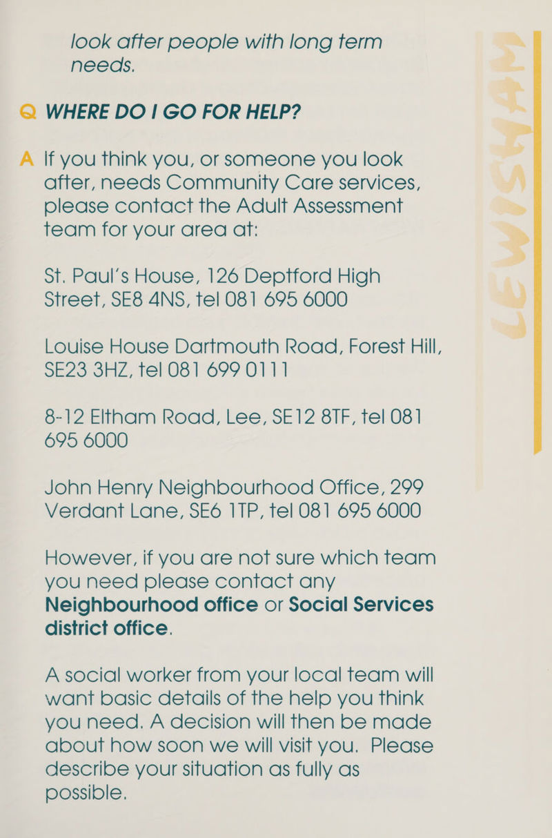 look after people with long term needs. Q WHERE DO! GO FOR HELP? A If you think you, or someone you look after, needs Community Care services, olease contact the Adult Assessment team for your area aft: ot. Paul's House, 126 Deptford High Street, SE8 4NS, tel 081 695 6000 Louise House Dartmouth Road, Forest Hill, SE23 3HZ, tel 081 699 0111 8-12 Eltham Road, Lee, SE12 8 ITF, tel 081 695 6000  John Henry Neighbourhood Office, 299 Verdant Lane, SE6 ITP, tel 081 695 6000 However, if you are not sure which team you need please contact any Neighbourhood office or Social Services district office. A social worker from your local feam will want basic details of the help you think you need. A decision will Then be made about how soon we will visit you. Please describe your situation as fully as possible,