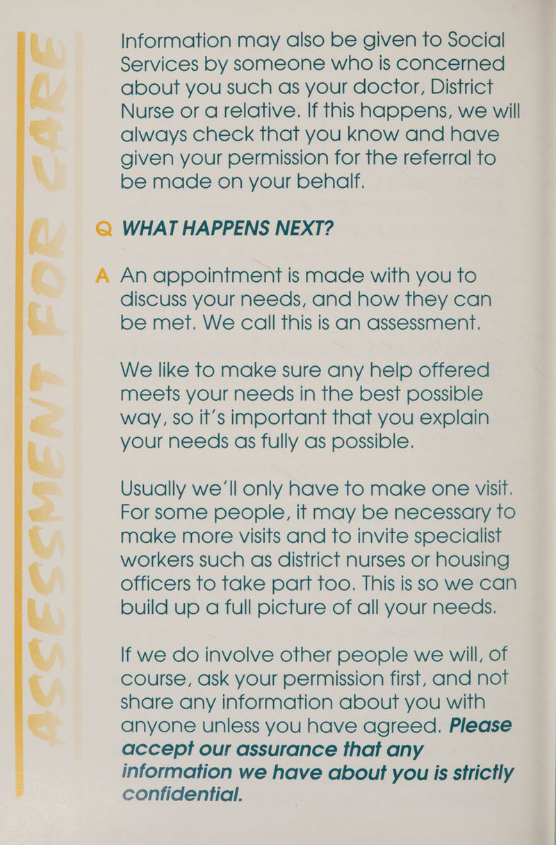 Information may also be given to Social Services by someone who Is concerned about you such as your doctor, District Nurse or a relative. If this happens, we will always check that you know and have given your permission for the referral to be made on your behalf. Q WHAT HAPPENS NEXT? A An appointment is made with you To discuss your needs, and how they can be met. We call This is an assessment. We like to make sure any help offered meets your needs in the best possible way, so it’s important that you explain your needs as fully as possible. Usually we'll only have to make one visit. For some people, if may be necessary to make more visits and to invite specialist workers such as district nurses or housing officers to take part too. This is so we can build up a full picture of all your needs.  If we do involve other people we will, of course, ask your permission first, and not share any information about you with anyone unless you have agreed. Please accept our assurance that any information we have about you is strictly confidential.  