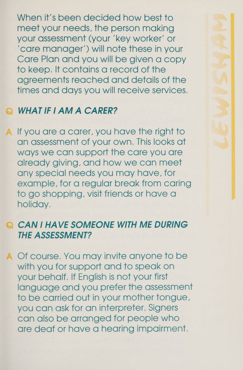 When it’s been decided how best to meet your needs, the person making your assessment (your ‘key worker’ or ‘care manager’) will note these in your Care Plan and you will be given a copy to keep. If contains a record of the agreements reached and details of the times and days you will receive services. © WHATIFIAM A CARER? A lf you are a carer, you have the right to an assessment of your own. This looks at ways we can support the care you are already giving, and how we can meet any special needs you may have, for example, for a regular break from caring to go shopping, visit friends or have a holiday, Q@ CAN 1 HAVE SOMEONE WITH ME DURING THE ASSESSMENT? A Of course. You may invite anyone to be with you for support and to speak on your behalf. If English is not your first language and you prefer the assessment to be carried out in your mother tongue, you can ask for an interpreter. Signers can also be arranged for people who are deaf or have a hearing impairment.