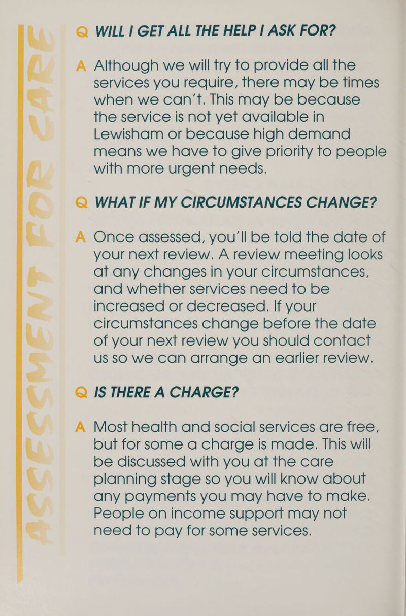 Q WILL I GET ALL THE HELP | ASK FOR? A Although we will try to provide all the services you require, there may be times when we can’t. This may be because the service Is not yet available in Lewisham or because high demand means we have to give priority to people with more urgent needs, Q WHAT IF MY CIRCUMSTANCES CHANGE? A Once assessed, you'll be Told the date of your next review. A review meeting looks at any changes in your circumstances, and whether services need to be increased or decreased. If your circumstances change before the date of your next review you should contact us SO We can arrange an earlier review. Q IS THERE A CHARGE? A Most health and social services are free, but for some a charge is made. This will be discussed with you aft the care planning stage so you will know about any payments you may have to make. People on income support may not need to pay for some services.