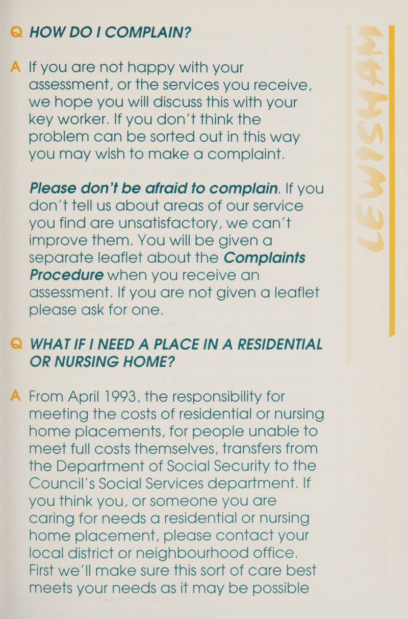 Q@ HOW DO! COMPLAIN? A lf you are not happy with your assessment, or the services you receive, we hope you will discuss this with your key worker. If you don’t think the problem can be sorted out in this way you may wish to make a complaint. Please don’t be afraid to complain. \f you don’t fell us about areas of our service you find are unsatisfactory, we can’t improve them. You will be given a separate leaflet about the Complaints Procedure when you receive an assessment. If you are not given a leaflet please ask for one. Q@ WHAT IF 1 NEED A PLACE IN A RESIDENTIAL OR NURSING HOME? A From April 1993, the responsibility for meeting the costs of residential or nursing home placements, for people unable to meet full costs themselves, transfers from the Department of Social Security to the Council's Social Services department. If you think you, or someone you are caring for needs a residential or nursing home placement, please contact your local district or neighbourhood office. First we ‘Il make sure this sort of care best meets your needs as if may be possible