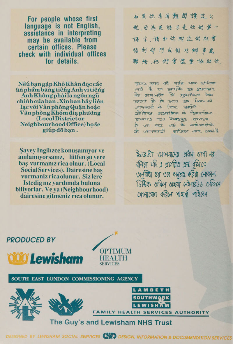 For people whose first language is not English, assistance in interpreting may be available from certain offices. Please for details. Né é4 ban gap Kh6é Khan doc cac An phém bang tiéhg Anh vi tiéng Anh Khong phailangénngt chinh cdaban , Xinban hay lién lac véi Van phong Quan hoac Van phong Khom dia phuéng ne hin mh @ Te H aKEBILN MF - 4TH eRM LBM ME 4% h) 2p OPI Bi 45 EOS WS 4 Le 1) GEE th 80 1h, wre, eT Atlas et Sle awh 2. um sus se saa at ase Dl melee om set St &amp; ara su form a) siererat a. Pere «=e safes sates 2 fsmotore (Local District or @qrses -on Sexes Zee Neighbourhood Office) hoSe S ows oft &amp; aha’ giapd6dban. SS sriers\ einer aa oes <i Sayey Ingilizce konusamiyor ve amlamiyorsaniz, liitfen su yere bas vurmaniz rica olnur. (Local Social Services). Dairesine bas vurmaniz ricaolunur. Siz lere Istedig niz yardimda buluna biliyorlar. Ve ya (Neighbourhood) dairesine gitmeniz rica olunur. BAK wlelqey GW Os) ay dig ih a afte ah RIGO oneal AF OR wn ORY NB f Be om WRT RRs OOF CHT CAer NAY AAA x PRODUCED BY OPTIMUM VT AN @ OOO Lewisham = ean LAMBETH [LEWISHAM|  FAMILY HEALTH SERVICES AUTHORITY SSS STS BL LR BS SIT TT BR SSS TA TA The Guy’s and Lewisham NHS Trust  DESIGNED BY LEWISHAM SOCIAL SERVICES (MB) DESIGN, INFORMATION &amp; DOCUMENTATION SERVICES