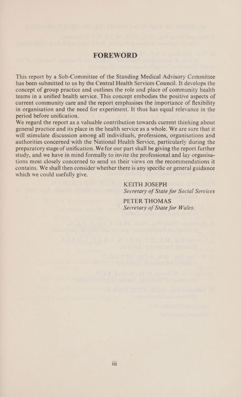 FOREWORD This report by a Sub-Committee of the Standing Medical Advisory Committee has been submitted to us by the Central Health Services Council. It develops the concept of group practice and outlines the role and place of community health teams in a unified health service. This concept embodies the positive aspects of current community care and the report emphasises the importance of flexibility in organisation and the need for experiment. It thus has equal relevance in the period before unification. We regard the report as a valuable contribution towards current thinking about general practice and its place in the health service as a whole. We are sure that it will stimulate discussion among all individuals, professions, organisations and authorities concerned with the National Health Service, particularly during the preparatory stage of unification. We for our part shall be giving the report further study, and we have in mind formally to invite the professional and lay organisa- tions most closely concerned to send us their views on the recommendations it contains. We shall then consider whether there is any specific or general guidance which we could usefully give. KEITH JOSEPH Secretary of State for Social Services PETER THOMAS Secretary of State for Wales. i