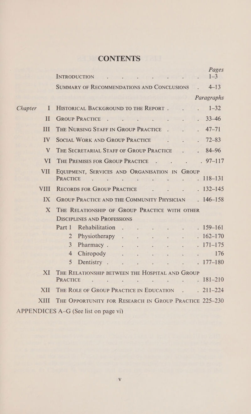 CONTENTS Pages INTRODUCTION : : ; Aries SUMMARY OF RECOMMENDATIONS AND CONCLUSIONS . 4-13 Paragraphs Chapter 1 HisToRICAL BACKGROUND TO THE REPORT . : ¢..taoe If Group PRACTICE . ; ; ; . 33-46 III THe NurRSING STAFF IN GROUP PRACTICE . . 47-71 IV SocrtAL WorK AND GROUP PRACTICE : ; . 72-83 V THE SECRETARIAL STAFF OF GROUP PRACTICE . 84-96 VI THE PREMISES FOR GROUP PRACTICE. : ; . 97-117 VII EQUIPMENT, SERVICES AND ORGANISATION IN GROUP PRACTICE : : f ‘ : : . 118-131 VIII RECoRDs FOR Group PRACTICE ; . 132-145 IX GROUP PRACTICE AND THE COMMUNITY PHYSICIAN . 146-158 X THE RELATIONSHIP OF GROUP PRACTICE WITH OTHER DISCIPLINES AND PROFESSIONS Part 1 Rehabilitation . : : . 159-161 2 Physiotherapy . : . 162-170 3 Pharmacy . . 171-175 4 Chiropody 176 5 Dentistry . . 177-180 XI THE RELATIONSHIP BETWEEN THE HOSPITAL AND GROUP PRACTICE : : . 181-210 XII THE ROLE OF GROUP PRACTICEIN EDUCATION . . 211-224 XII THE OPPORTUNITY FOR RESEARCH IN GROUP PRACTICE 225-230