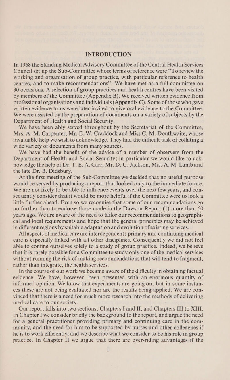 INTRODUCTION ~ In 1968 the Standing Medical Advisory Committee of the Central Health Services Council set up the Sub-Committee whose terms of reference were ““To review the working and organisation of group practice, with particular reference to health centres, and to make recommendations’”’. We have met as a full committee on 30 occasions. A selection of group practices and health centres have been visited by members of the Committee (Appendix B). We received written evidence from professional organisations and individuals (Appendix C). Some of those who gave written evidence to us were later invited to give oral evidence to the Committee. We were assisted by the preparation of documents on a variety of subjects by the Department of Health and Social Security. We have been ably served throughout by the Secretariat of the Committee, Mrs. A. M. Carpenter, Mr. E. W. Craddock and Miss C. M. Douthwaite, whose invaluable help we wish to acknowledge. They had the difficult task of collating a wide variety of documents from many sources. We have had the benefit of the advice of a number of observers from the Department of Health and Social Security; in particular we would like to ack- nowledge the help of Dr. T. E. A. Carr, Mr. D. U. Jackson, Miss A. M. Lamb and the late Dr. B. Didsbury. , At the first meeting of the Sub-Committee we decided that no useful purpose would be served by producing a report that looked only to the immediate future. We are not likely to be able to influence events over the next few years, and con- sequently consider that it would be more helpful if the Committee were to look a little further ahead. Even so we recognise that some of our recommendations go no further than to endorse those made in the Dawson Report (1) more than 50 years ago. We are aware of the need to tailor our recommendations to geographi- cal and local requirements and hope that the general principles may be achieved in different regions by suitable adaptation and evolution of existing services. Allaspects of medical care are interdependent; primary and continuing medical care is especially linked with all other disciplines. Consequently we did not feel able to confine ourselves solely to a study of group practice. Indeed, we believe that it is rarely possible for a Committee to study only one of the medical services without running the risk of making recommendations that will tend to fragment, rather than integrate, the health services. In the course of our work we became aware of the difficulty in obtaining factual evidence. We have, however, been presented with an enormous quantity of informed opinion. We know that experiments are going on, but in some instan- ces these are not being evaluated nor are the results being applied. We are con- vinced that there is a need for much more research into the methods of delivering medical care to our society. Our report falls into two sections: Chapters I and II, and Chapters III to XIII. In Chapter I we consider briefly the background to the report, and argue the need for a general practitioner providing primary and continuing care in the com- munity, and the need for him to be supported by nurses and other colleagues if he is to work efficiently, and we describe what we consider to be his role in group practice. In Chapter II we argue that there are over-riding advantages if the 1