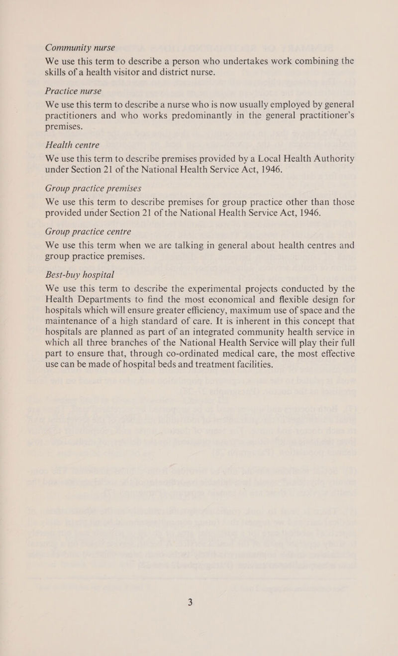 Community nurse We use this term to describe a person who undertakes work combining the skills of a health visitor and district nurse. Practice nurse We use this term to describe a nurse who is now usually employed by general practitioners and who works predominantly in the general practitioner’s premises. Health centre We use this term to describe premises provided by a Local Health Authority under Section 21 of the National Health Service Act, 1946. Group practice premises We use this term to describe premises for group practice other than those provided under Section 21 of the National Health Service Act, 1946. Group practice centre We use this term when we are talking in general about health centres and group practice premises. Best-buy hospital We use this term to describe the experimental projects conducted by the Health Departments to find the most economical and flexible design for hospitals which will ensure greater efficiency, maximum use of space and the maintenance of a high standard of care. It is inherent in this concept that hospitals are planned as part of an integrated community health service in which all three branches of the National Health Service will play their full part to ensure that, through co-ordinated medical care, the most effective use can be made of hospital beds and treatment facilities.