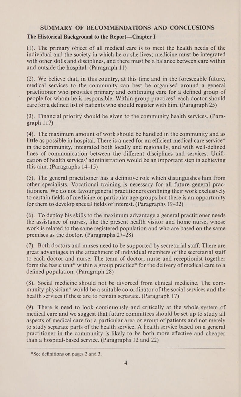 SUMMARY OF RECOMMENDATIONS AND CONCLUSIONS The Historical Background to the Report—Chapter I (1). The primary object of all medical care is to meet the health needs of the individual and the society in which he or she lives; medicine must be integrated with other skills and disciplines, and there must be a balance between care within and outside the hospital. (Paragraph 11) (2). We believe that, in this country, at this time and in the foreseeable future, medical services to the community can best be organised around a general practitioner who provides primary and continuing care for a defined group of people for whom he is responsible. Within group practices* each doctor should care for a defined list of patients who should register with him. (Paragraph 25) (3). Financial priority should be given to the community health services. (Para- graph 117) (4). The maximum amount of work should be handled in the community and as little as possible in hospital. There is a need for an efficient medical care service* in the community, integrated both locally and regionally, and with well-defined lines of communication between the different disciplines and services. Unifi- cation of health services’ administration would be an important step in achieving this aim. (Paragraphs 14-15) (5). The general practitioner has a definitive role which distinguishes him from other specialists. Vocational training is necessary for all future general prac- titioners. We do not favour general practitioners confining their work exclusively to certain fields of medicine or particular age-groups but there is an opportunity for them to develop special fields of interest. (Paragraphs 19-32) (6). To deploy his skills to the maximum advantage a general practitioner needs the assistance of nurses, like the present health visitor and home nurse, whose work is related to the same registered population and who are based on the same premises as the doctor. (Paragraphs 27-28) (7). Both doctors and nurses need to be supported by secretarial staff. There are great advantages in the attachment of individual members of the secretarial staff to each doctor and nurse. The team of doctor, nurse and receptionist together form the basic unit* within a group practice* for the delivery of medical care toa defined population. (Paragraph 28) (8). Social medicine should not be divorced from clinical medicine. The com- munity physician* would be a suitable co-ordinator of the social services and the health services if these are to remain separate. (Paragraph 17) (9). There is need to look continuously and critically at the whole system of medical care and we suggest that future committees should be set up to study all aspects of medical care for a particular area or group of patients and not merely to study separate parts of the health service. A health service based on a general practitioner in the community is likely to be both more effective and cheaper than a hospital-based service. (Paragraphs 12 and 22)