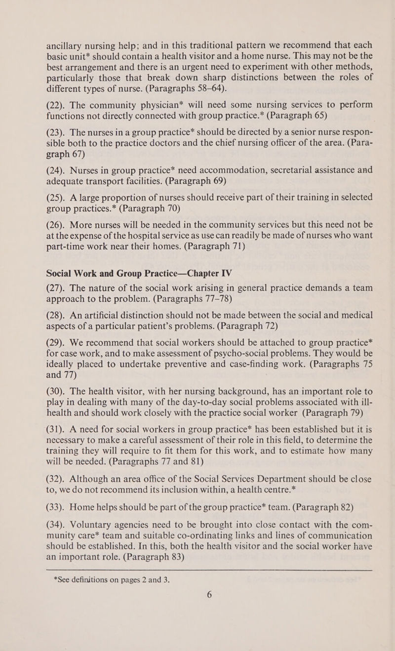 ancillary nursing help; and in this traditional pattern we recommend that each basic unit* should contain a health visitor and a home nurse. This may not be the best arrangement and there is an urgent need to experiment with other methods, particularly those that break down sharp distinctions between the roles of different types of nurse. (Paragraphs 58-64). (22). The community physician* will need some nursing services to perform functions not directly connected with group practice.* (Paragraph 65) (23). The nurses in a group practice* should be directed by a senior nurse respon- sible both to the practice doctors and the chief nursing officer of the area. (Para- graph 67) (24). Nurses in group practice* need accommodation, secretarial assistance and adequate transport facilities. (Paragraph 69) (25). A large proportion of nurses should receive part of their training in selected group practices.* (Paragraph 70) (26). More nurses will be needed in the community services but this need not be at the expense of the hospital service as use can readily be made of nurses who want part-time work near their homes. (Paragraph 71) Social Work and Group Practice—Chapter IV (27). The nature of the social work arising in general practice demands a team approach to the problem. (Paragraphs 77-78) (28). An artificial distinction should not be made between the social and medical aspects of a particular patient’s problems. (Paragraph 72) (29). We recommend that social workers should be attached to group practice* for case work, and to make assessment of psycho-social problems. They would be ideally placed to undertake preventive and case-finding work. (Paragraphs 75 and 77) (30). The health visitor, with her nursing background, has an important role to play in dealing with many of the day-to-day social problems associated with ill- health and should work closely with the practice social worker (Paragraph 79) (31). A need for social workers in group practice* has been established but it is necessary to make a careful assessment of their role in this field, to determine the training they will require to fit them for this work, and to estimate how many will be needed. (Paragraphs 77 and 81) (32). Although an area office of the Social Services Department should be close to, we do not recommend its inclusion within, a health centre.* (33). Home helps should be part of the group practice* team. (Paragraph 82) (34). Voluntary agencies need to be brought into close contact with the com- munity care* team and suitable co-ordinating links and lines of communication should be established. In this, both the health visitor and the social worker have an important role. (Paragraph 83)