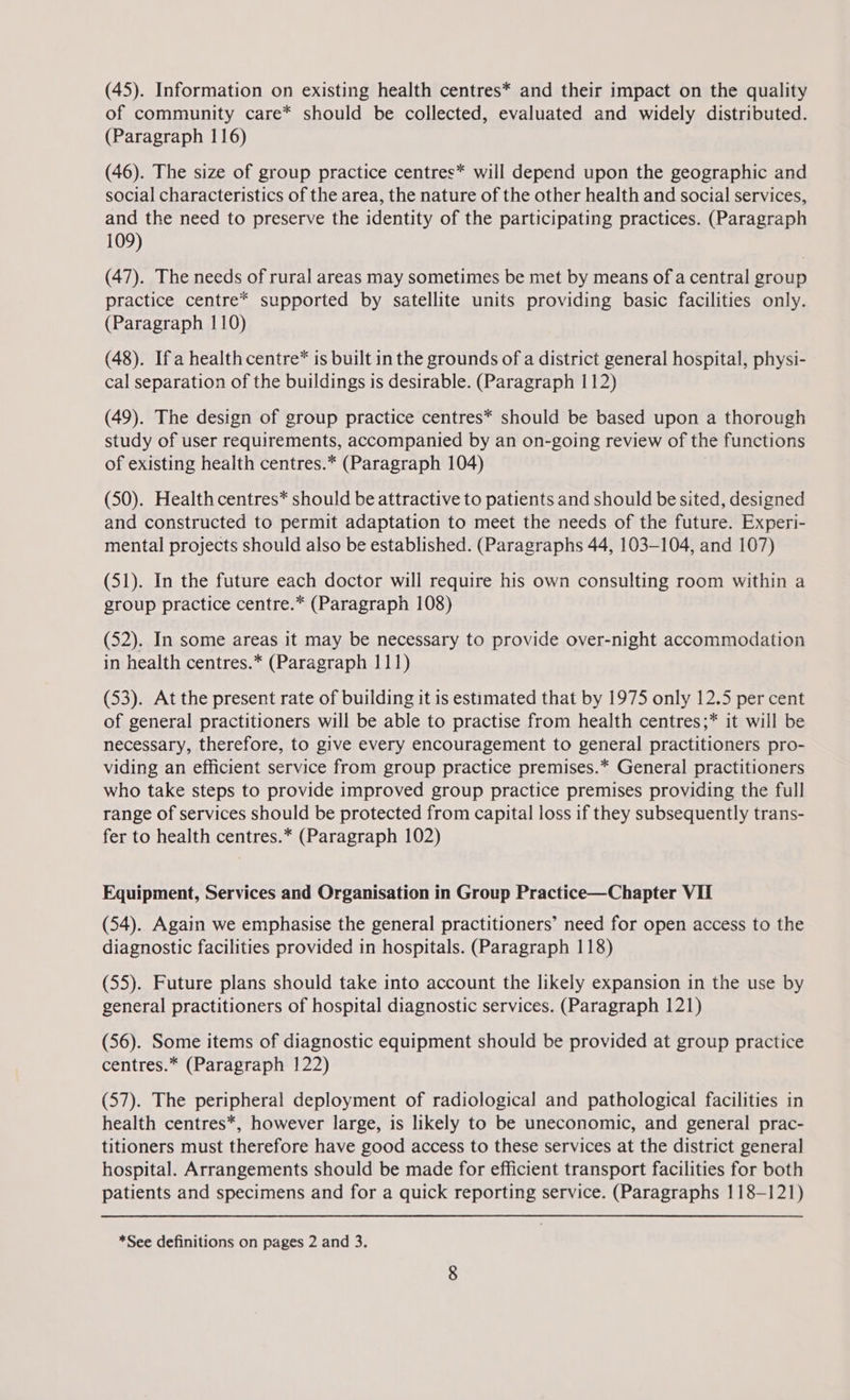 (45). Information on existing health centres* and their impact on the quality of community care* should be collected, evaluated and widely distributed. (Paragraph 116) (46). The size of group practice centres* will depend upon the geographic and social characteristics of the area, the nature of the other health and social services, and the need to preserve the identity of the participating practices. (Paragraph 109) (47). The needs of rural areas may sometimes be met by means of a central group practice centre* supported by satellite units providing basic facilities only. (Paragraph 110) (48). Ifa health centre* is built in the grounds of a district general hospital, physi- cal separation of the buildings is desirable. (Paragraph 112) (49). The design of group practice centres* should be based upon a thorough study of user requirements, accompanied by an on-going review of the functions of existing health centres.* (Paragraph 104) (50). Health centres* should be attractive to patients and should be sited, designed and constructed to permit adaptation to meet the needs of the future. Experi- mental projects should also be established. (Paragraphs 44, 103-104, and 107) (51). In the future each doctor will require his own consulting room within a group practice centre.* (Paragraph 108) (52). In some areas it may be necessary to provide over-night accommodation in health centres.* (Paragraph 111) (53). At the present rate of building it is estimated that by 1975 only 12.5 per cent of general practitioners will be able to practise from health centres;* it will be necessary, therefore, to give every encouragement to general practitioners pro- viding an efficient service from group practice premises.* General practitioners who take steps to provide improved group practice premises providing the full range of services should be protected from capital loss if they subsequently trans- fer to health centres.* (Paragraph 102) Equipment, Services and Organisation in Group Practice—Chapter VII (54). Again we emphasise the general practitioners’ need for open access to the diagnostic facilities provided in hospitals. (Paragraph 118) (55). Future plans should take into account the likely expansion in the use by general practitioners of hospital diagnostic services. (Paragraph 121) (56). Some items of diagnostic equipment should be provided at group practice centres.* (Paragraph 122) (57). The peripheral deployment of radiological and pathological facilities in health centres*, however large, is likely to be uneconomic, and general prac- titioners must therefore have good access to these services at the district general hospital. Arrangements should be made for efficient transport facilities for both patients and specimens and for a quick reporting service. (Paragraphs 118-121)