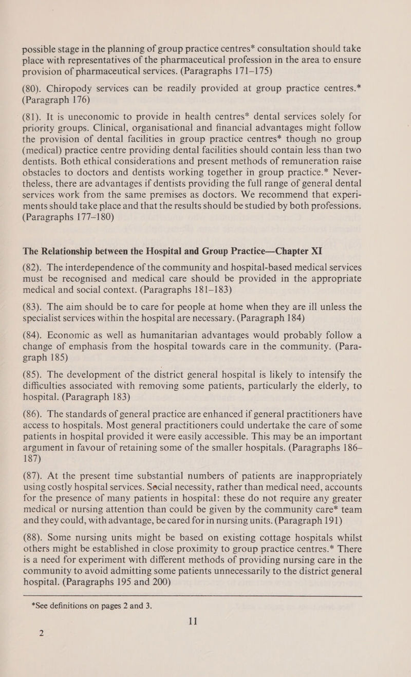 possible stage in the planning of group practice centres* consultation should take place with representatives of the pharmaceutical profession in the area to ensure provision of pharmaceutical services. (Paragraphs 171-175) (80). Chiropody services can be readily provided at group practice centres.” (Paragraph 176) (81). It is uneconomic to provide in health centres* dental services solely for priority groups. Clinical, organisational and financial advantages might follow the provision of dental facilities in group practice centres* though no group (medical) practice centre providing dental facilities should contain less than two dentists. Both ethical considerations and present methods of remuneration raise obstacles to doctors and dentists working together in group practice.* Never- theless, there are advantages if dentists providing the full range of general dental services work from the same premises as doctors. We recommend that experi- ments should take place and that the results should be studied by both professions. (Paragraphs 177-180) The Relationship between the Hospital and Group Practice—Chapter XI (82). The interdependence of the community and hospital-based medical services must be recognised and medical care should be provided in the appropriate medical and social context. (Paragraphs 181-183) (83). The aim should be to care for people at home when they are ill unless the specialist services within the hospital are necessary. (Paragraph 184) (84). Economic as well as humanitarian advantages would probably follow a change of emphasis from the hospital towards care in the community. (Para- graph 185) (85). The development of the district general hospital is likely to intensify the difficulties associated with removing some patients, particularly the elderly, to hospital. (Paragraph 183) (86). The standards of general practice are enhanced if general practitioners have access to hospitals. Most general practitioners could undertake the care of some patients in hospital provided it were easily accessible. This may be an important argument in favour of retaining some of the smaller hospitals. (Paragraphs 186- 187) (87). At the present time substantial numbers of patients are inappropriately using costly hospital services. Social necessity, rather than medical need, accounts for the presence of many patients in hospital: these do not require any greater medical or nursing attention than could be given by the community care* team and they could, with advantage, be cared for in nursing units. (Paragraph 191) (88). Some nursing units might be based on existing cottage hospitals whilst others might be established in close proximity to group practice centres.* There is a need for experiment with different methods of providing nursing care in the community to avoid admitting some patients unnecessarily to the district general hospital. (Paragraphs 195 and 200) *See definitions on pages 2 and 3. 1]