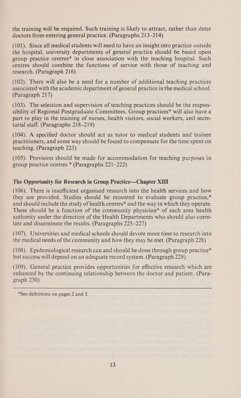 the training will be required. Such training is likely to attract, rather than deter doctors from entering general practice. (Paragraphs 213-214) (101). Since all medical students will need to have an insight into practice outside the hospital, university departments of general practice should be based upon group practice centres* in close association with the teaching hospital. Such centres should combine the functions of service with those of teaching and research. (Paragraph 216) (102). There will also be a need for a number of additional teaching practices associated with the academic department of general practice in the medical school. (Paragraph 217) (103). The selection and supervision of teaching practices should be the respon- sibility of Regional Postgraduate Committees. Group practices* will also have a part to play in the training of nurses, health visitors, social workers, and secre- tarial staff. (Paragraphs 218-219) (104). A specified doctor should act as tutor to medical students and trainee practitioners, and some way should be found to compensate for the time spent on teaching. (Paragraph 223) (105). Provision should be made for accommodation for teaching purposes in group practice centres.* (Paragraphs 221-222) The Opportunity for Research in Group Practice—Chapter XIII (106). There is insufficient organised research into the health services and how they are provided. Studies should be mounted to evaluate group practice,* and should include the study of health centres* and the way in which they operate. These should be a function of the community physician* of each area health authority under the direction of the Health Departments who should also corre- late and disseminate the results. (Paragraphs 225-227) (107). Universities and medical schools should devote more time to research into the medical needs of the community and how they may be met. (Paragraph 228) (108). Epidemiological research can and should be done through group practice* but success will depend on an adequate record system. (Paragraph 229) (109). General practice provides opportunities for effective research which are enhanced by the continuing relationship between the doctor and patient. (Para- graph 230) *See definitions on pages 2 and 3.