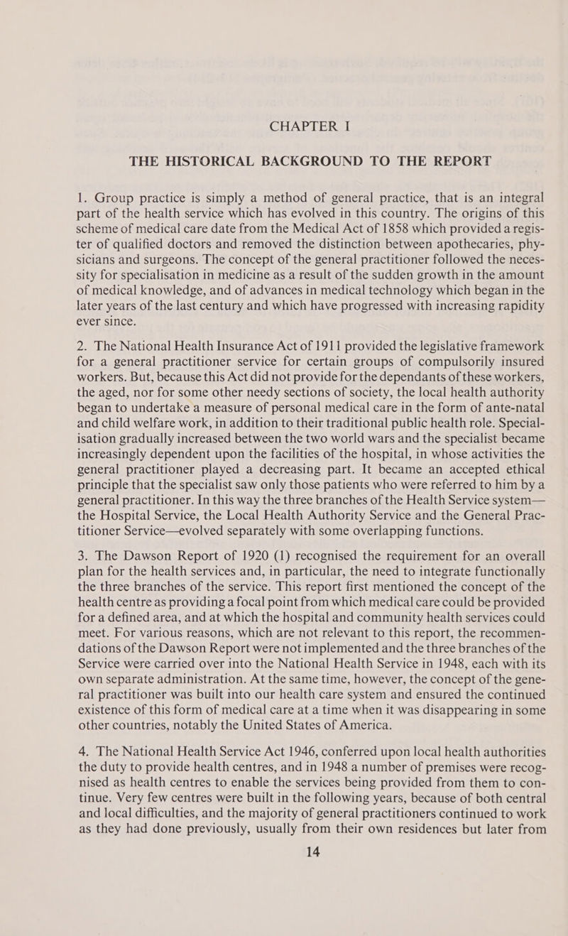 CHAPTER I THE HISTORICAL BACKGROUND TO THE REPORT 1. Group practice is simply a method of general practice, that is an integral part of the health service which has evolved in this country. The origins of this scheme of medical care date from the Medical Act of 1858 which provided a regis- ter of qualified doctors and removed the distinction between apothecaries, phy- sicians and surgeons. The concept of the general practitioner followed the neces- sity for specialisation in medicine as a result of the sudden growth in the amount of medical knowledge, and of advances in medical technology which began in the later years of the last century and which have progressed with increasing rapidity ever since. 2. The National Health Insurance Act of 1911 provided the legislative framework for a general practitioner service for certain groups of compulsorily insured workers. But, because this Act did not provide for the dependants of these workers, the aged, nor for some other needy sections of society, the local health authority began to undertake a measure of personal medical care in the form of ante-natal and child welfare work, in addition to their traditional public health role. Special- isation gradually increased between the two world wars and the specialist became increasingly dependent upon the facilities of the hospital, in whose activities the general practitioner played a decreasing part. It became an accepted ethical principle that the specialist saw only those patients who were referred to him by a general practitioner. In this way the three branches of the Health Service system— the Hospital Service, the Local Health Authority Service and the General Prac- titioner Service—evolved separately with some overlapping functions. 3. The Dawson Report of 1920 (1) recognised the requirement for an overall plan for the health services and, in particular, the need to integrate functionally the three branches of the service. This report first mentioned the concept of the health centre as providing a focal point from which medical care could be provided for a defined area, and at which the hospital and community health services could meet. For various reasons, which are not relevant to this report, the recommen- dations of the Dawson Report were not implemented and the three branches of the Service were carried over into the National Health Service in 1948, each with its own separate administration. At the same time, however, the concept of the gene- ral practitioner was built into our health care system and ensured the continued existence of this form of medical care at a time when it was disappearing in some other countries, notably the United States of America. 4. The National Health Service Act 1946, conferred upon local health authorities the duty to provide health centres, and in 1948 a number of premises were recog- nised as health centres to enable the services being provided from them to con- tinue. Very few centres were built in the following years, because of both central and local difficulties, and the majority of general practitioners continued to work as they had done previously, usually from their own residences but later from