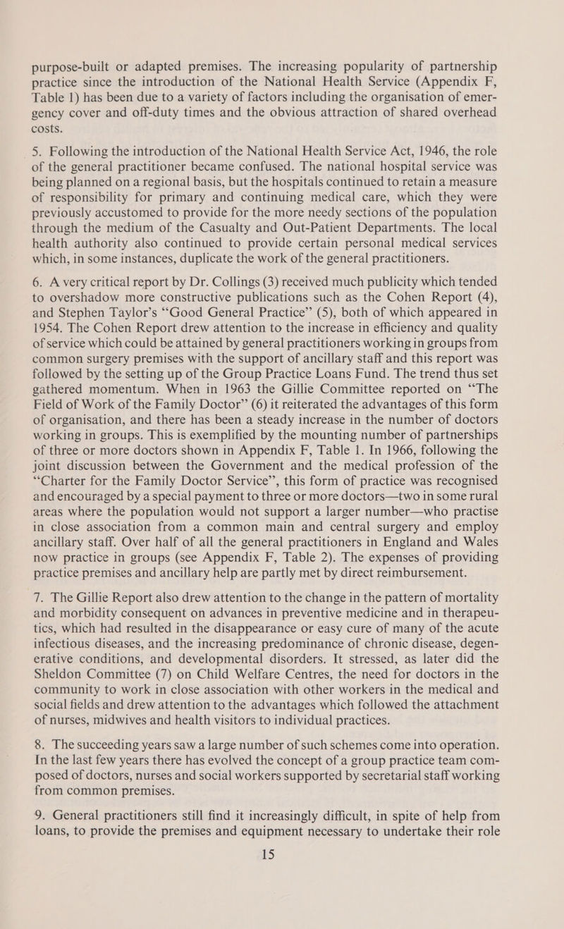 purpose-built or adapted premises. The increasing popularity of partnership practice since the introduction of the National Health Service (Appendix F, Table 1) has been due to a variety of factors including the organisation of emer- gency cover and off-duty times and the obvious attraction of shared overhead costs. _5. Following the introduction of the National Health Service Act, 1946, the role of the general practitioner became confused. The national hospital service was being planned on a regional basis, but the hospitals continued to retain a measure of responsibility for primary and continuing medical care, which they were previously accustomed to provide for the more needy sections of the population through the medium of the Casualty and Out-Patient Departments. The local health authority also continued to provide certain personal medical services which, in some instances, duplicate the work of the general practitioners. 6. A very critical report by Dr. Collings (3) received much publicity which tended to overshadow more constructive publications such as the Cohen Report (4), and Stephen Taylor’s “Good General Practice” (5), both of which appeared in 1954. The Cohen Report drew attention to the increase in efficiency and quality of service which could be attained by general practitioners working in groups from common surgery premises with the support of ancillary staff and this report was followed by the setting up of the Group Practice Loans Fund. The trend thus set gathered momentum. When in 1963 the Gillie Committee reported on ““The Field of Work of the Family Doctor’”’ (6) it reiterated the advantages of this form of organisation, and there has been a steady increase in the number of doctors working in groups. This is exemplified by the mounting number of partnerships of three or more doctors shown in Appendix F, Table 1. In 1966, following the joint discussion between the Government and the medical profession of the “Charter for the Family Doctor Service’’, this form of practice was recognised and encouraged by a special payment to three or more doctors—two in some rural areas where the population would not support a larger number—who practise in close association from a common main and central surgery and employ ancillary staff. Over half of all the general practitioners in England and Wales now practice in groups (see Appendix F, Table 2). The expenses of providing practice premises and ancillary help are partly met by direct rermbursement. 7. The Gillie Report also drew attention to the change in the pattern of mortality and morbidity consequent on advances in preventive medicine and in therapeu- tics, which had resulted in the disappearance or easy cure of many of the acute infectious diseases, and the increasing predominance of chronic disease, degen- erative conditions, and developmental disorders. It stressed, as later did the Sheldon Committee (7) on Child Welfare Centres, the need for doctors in the community to work in close association with other workers in the medical and social fields and drew attention to the advantages which followed the attachment of nurses, midwives and health visitors to individual practices. 8. The succeeding years saw a large number of such schemes come into operation. In the last few years there has evolved the concept of a group practice team com- posed of doctors, nurses and social workers supported by secretarial staff working from common premises. 9. General practitioners still find it increasingly difficult, in spite of help from loans, to provide the premises and equipment necessary to undertake their role