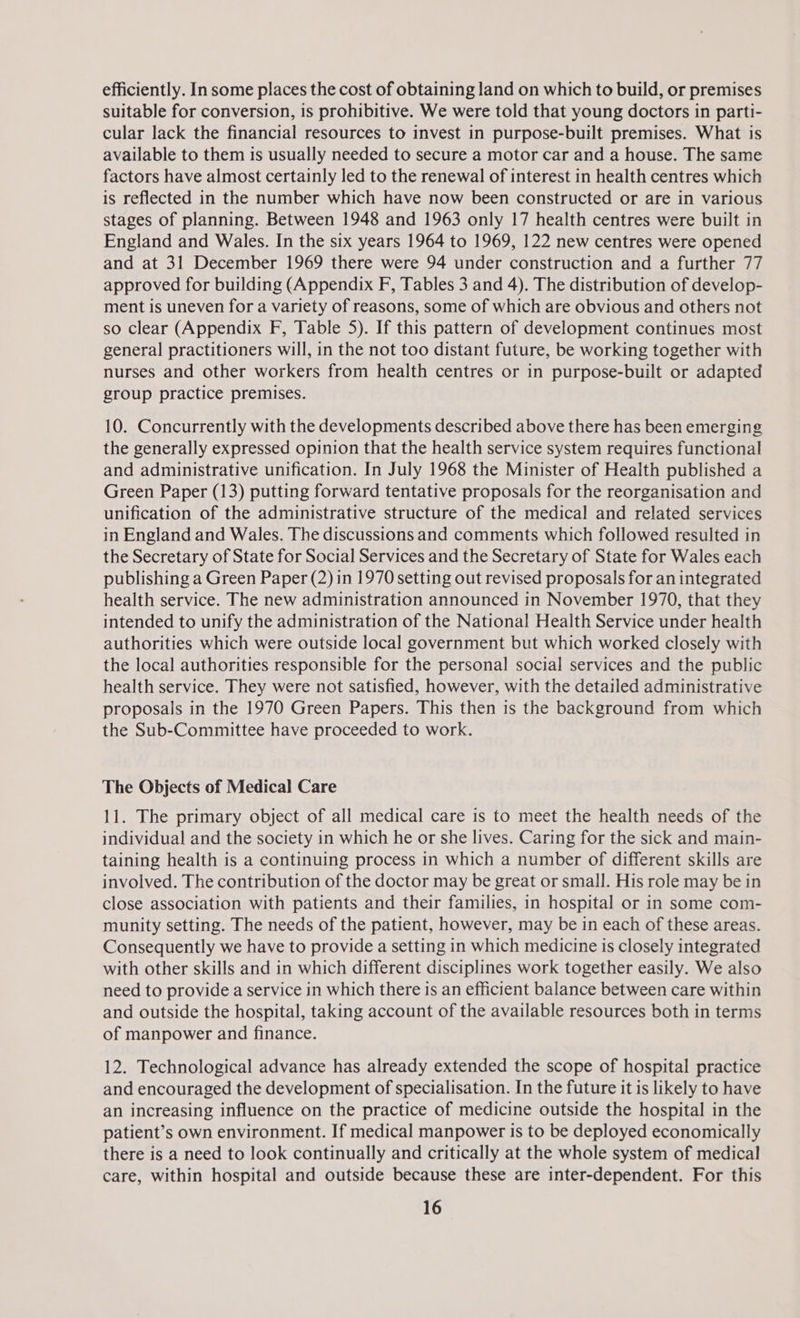 efficiently. In some places the cost of obtaining land on which to build, or premises suitable for conversion, is prohibitive. We were told that young doctors in parti- cular lack the financial resources to invest in purpose-built premises. What is available to them is usually needed to secure a motor car and a house. The same factors have almost certainly led to the renewal of interest in health centres which is reflected in the number which have now been constructed or are in various stages of planning. Between 1948 and 1963 only 17 health centres were built in England and Wales. In the six years 1964 to 1969, 122 new centres were opened and at 31 December 1969 there were 94 under construction and a further 77 approved for building (Appendix F, Tables 3 and 4). The distribution of develop- ment is uneven for a variety of reasons, some of which are obvious and others not so clear (Appendix F, Table 5). If this pattern of development continues most general practitioners will, in the not too distant future, be working together with nurses and other workers from health centres or in purpose-built or adapted group practice premises. 10. Concurrently with the developments described above there has been emerging the generally expressed opinion that the health service system requires functional and administrative unification. In July 1968 the Minister of Health published a Green Paper (13) putting forward tentative proposals for the reorganisation and unification of the administrative structure of the medical and related services in England and Wales. The discussions and comments which followed resulted in the Secretary of State for Social Services and the Secretary of State for Wales each publishing a Green Paper (2) in 1970 setting out revised proposals for an integrated health service. The new administration announced in November 1970, that they intended to unify the administration of the National Health Service under health authorities which were outside local government but which worked closely with the local authorities responsible for the personal social services and the public health service. They were not satisfied, however, with the detailed administrative proposals in the 1970 Green Papers. This then is the background from which the Sub-Committee have proceeded to work. The Objects of Medical Care 11. The primary object of all medical care is to meet the health needs of the individual and the society in which he or she lives. Caring for the sick and main- taining health is a continuing process in which a number of different skills are involved. The contribution of the doctor may be great or small. His role may be in close association with patients and their families, in hospital or in some com- munity setting. The needs of the patient, however, may be in each of these areas. Consequently we have to provide a setting in which medicine is closely integrated with other skills and in which different disciplines work together easily. We also need to provide a service in which there is an efficient balance between care within and outside the hospital, taking account of the available resources both in terms of manpower and finance. 12. Technological advance has already extended the scope of hospital practice and encouraged the development of specialisation. In the future it is likely to have an increasing influence on the practice of medicine outside the hospital in the patient’s own environment. If medical manpower is to be deployed economically there is a need to look continually and critically at the whole system of medical care, within hospital and outside because these are inter-dependent. For this
