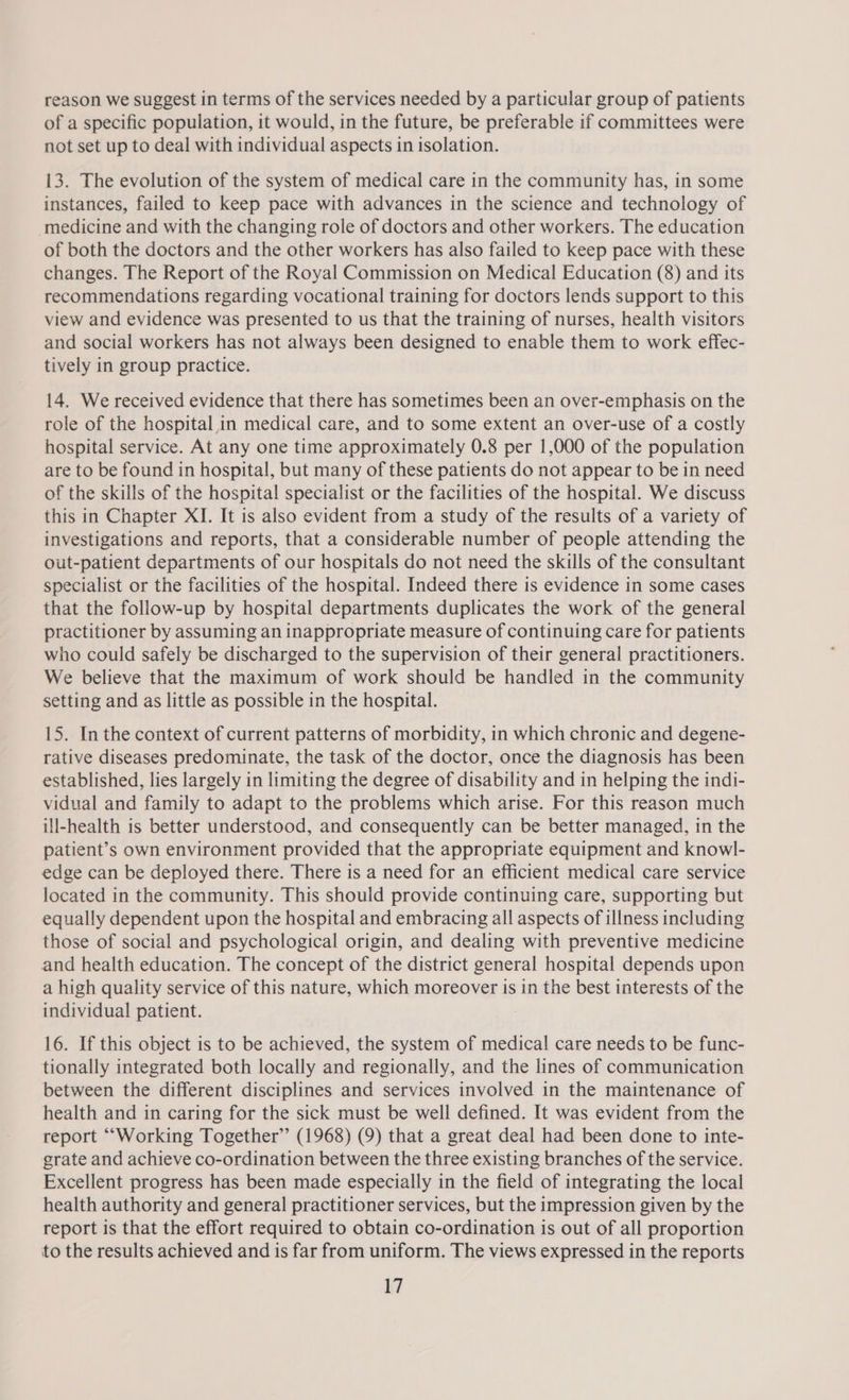 reason we suggest in terms of the services needed by a particular group of patients of a specific population, it would, in the future, be preferable if committees were not set up to deal with individual aspects in isolation. 13. The evolution of the system of medical care in the community has, in some instances, failed to keep pace with advances in the science and technology of medicine and with the changing role of doctors and other workers. The education of both the doctors and the other workers has also failed to keep pace with these changes. The Report of the Royal Commission on Medical Education (8) and its recommendations regarding vocational training for doctors lends support to this view and evidence was presented to us that the training of nurses, health visitors and social workers has not always been designed to enable them to work effec- tively in group practice. 14. We received evidence that there has sometimes been an over-emphasis on the role of the hospital,in medical care, and to some extent an over-use of a costly hospital service. At any one time approximately 0.8 per 1,000 of the population are to be found in hospital, but many of these patients do not appear to be in need of the skills of the hospital specialist or the facilities of the hospital. We discuss this in Chapter XI. It is also evident from a study of the results of a variety of investigations and reports, that a considerable number of people attending the out-patient departments of our hospitals do not need the skills of the consultant specialist or the facilities of the hospital. Indeed there is evidence in some cases that the follow-up by hospital departments duplicates the work of the general practitioner by assuming an inappropriate measure of continuing care for patients who could safely be discharged to the supervision of their general practitioners. We believe that the maximum of work should be handled in the community setting and as little as possible in the hospital. 15. In the context of current patterns of morbidity, in which chronic and degene- rative diseases predominate, the task of the doctor, once the diagnosis has been established, lies largely in limiting the degree of disability and in helping the indi- vidual and family to adapt to the problems which arise. For this reason much ill-health is better understood, and consequently can be better managed, in the patient’s own environment provided that the appropriate equipment and knowl- edge can be deployed there. There is a need for an efficient medical care service located in the community. This should provide continuing care, supporting but equally dependent upon the hospital and embracing all aspects of illness including those of social and psychological origin, and dealing with preventive medicine and health education. The concept of the district general hospital depends upon a high quality service of this nature, which moreover is in the best interests of the individual patient. : 16. If this object is to be achieved, the system of medical care needs to be func- tionally integrated both locally and regionally, and the lines of communication between the different disciplines and services involved in the maintenance of health and in caring for the sick must be well defined. It was evident from the report “Working Together’ (1968) (9) that a great deal had been done to inte- grate and achieve co-ordination between the three existing branches of the service. Excellent progress has been made especially in the field of integrating the local health authority and general practitioner services, but the impression given by the report is that the effort required to obtain co-ordination is out of all proportion to the results achieved and is far from uniform. The views expressed in the reports