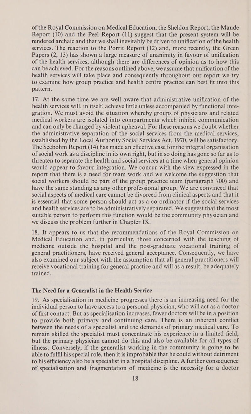 of the Royal Commission on Medical Education, the Sheldon Report, the Maude Report (10) and the Peel Report (11) suggest that the present system will be rendered archaic and that we shall inevitably be driven to unification of the health services. The reaction to the Porrit Report (12) and, more recently, the Green Papers (2, 13) has shown a large measure of unanimity in favour of unification of the health services, although there are differences of opinion as to how this can be achieved. For the reasons outlined above, we assume that unification of the health services will take place and consequently throughout our report we try to examine how group practice and health centre practice can best fit into this pattern. 17. At the same time we are well aware that administrative unification of the health services will, in itself, achieve little unless accompanied by functional inte- gration. We must avoid the situation whereby groups of physicians and related medical workers are isolated into compartments which inhibit communication and can only be changed by violent upheaval. For these reasons we doubt whether the administrative separation of the social services from the medical services, established by the Local Authority Social Services Act, 1970, will be satisfactory. The Seebohm Report (14) has made an effective case for the integral organisation of social work as a discipline in its own right, but in so doing has gone so far as to threaten to separate the health and social services at a time when general opinion would appear to favour integration. We concur with the view expressed in the report that there is a need for team work and we welcome the suggestion that social workers should be part of the group practice team (paragraph 700) and have the same standing as any other professional group. We are convinced that social aspects of medical care cannot be divorced from clinical aspects and that it is essential that some person should act as a co-ordinator if the social services and health services are to be administratively separated. We suggest that the most suitable person to perform this function would be the community physician and we discuss the problem further in Chapter IX. 18. It appears to us that the recommendations of the Royal Commission on Medical Education and, in particular, those concerned with the teaching of medicine outside the hospital and the post-graduate vocational training of general practitioners, have received general acceptance. Consequently, we have also examined our subject with the assumption that all general practitioners will receive vocational training for general practice and will as a result, be adequately trained. The Need for a Generalist in the Health Service 19. As specialisation in medicine progresses there is an increasing need for the individual person to have access to a personal physician, who will act as a doctor of first contact. But as specialisation increases, fewer doctors will be in a position to provide both primary and continuing care. There is an inherent conflict between the needs of a specialist and the demands of primary medical care. To remain skilled the specialist must concentrate his experience in a limited field, but the primary physician cannot do this and also be available for all types of illness. Conversely, if the generalist working in the community is going to be able to fulfil his special role, then it is improbable that he could without detriment to his efficiency also be a specialist in a hospital discipline. A further consequence of specialisation and fragmentation of medicine is the necessity for a doctor
