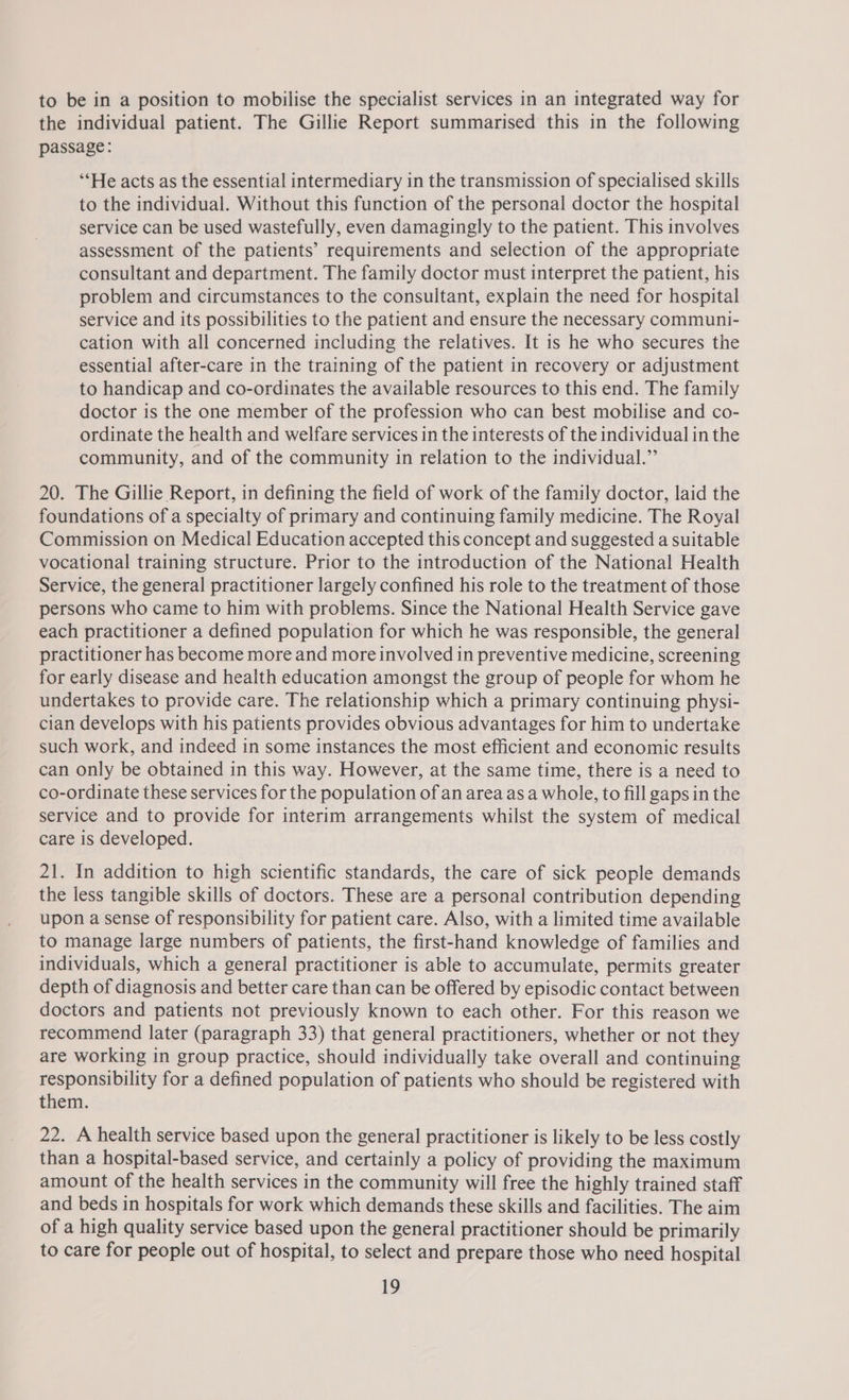to be in a position to mobilise the specialist services in an integrated way for the individual patient. The Gillie Report summarised this in the following passage: ‘‘He acts as the essential intermediary in the transmission of specialised skills to the individual. Without this function of the personal doctor the hospital service can be used wastefully, even damagingly to the patient. This involves assessment of the patients’ requirements and selection of the appropriate consultant and department. The family doctor must interpret the patient, his problem and circumstances to the consultant, explain the need for hospital service and its possibilities to the patient and ensure the necessary communi- cation with all concerned including the relatives. It is he who secures the essential after-care in the training of the patient in recovery or adjustment to handicap and co-ordinates the available resources to this end. The family doctor is the one member of the profession who can best mobilise and co- ordinate the health and welfare services in the interests of the individual in the community, and of the community in relation to the individual.” 20. The Gillie Report, in defining the field of work of the family doctor, laid the foundations of a specialty of primary and continuing family medicine. The Royal Commission on Medical Education accepted this concept and suggested a suitable vocational training structure. Prior to the introduction of the National Health Service, the general practitioner largely confined his role to the treatment of those persons who came to him with problems. Since the National Health Service gave each practitioner a defined population for which he was responsible, the general practitioner has become more and more involved in preventive medicine, screening for early disease and health education amongst the group of people for whom he undertakes to provide care. The relationship which a primary continuing physi- cian develops with his patients provides obvious advantages for him to undertake such work, and indeed in some instances the most efficient and economic results can only be obtained in this way. However, at the same time, there is a need to co-ordinate these services for the population of an area as a whole, to fill gaps in the service and to provide for interim arrangements whilst the system of medical care is developed. 21. In addition to high scientific standards, the care of sick people demands the less tangible skills of doctors. These are a personal contribution depending upon a sense of responsibility for patient care. Also, with a limited time available to manage large numbers of patients, the first-hand knowledge of families and individuals, which a general practitioner is able to accumulate, permits greater depth of diagnosis and better care than can be offered by episodic contact between doctors and patients not previously known to each other. For this reason we recommend later (paragraph 33) that general practitioners, whether or not they are working in group practice, should individually take overall and continuing responsibility for a defined population of patients who should be registered with them. 22. A health service based upon the general practitioner is likely to be less costly than a hospital-based service, and certainly a policy of providing the maximum amount of the health services in the community will free the highly trained staff and beds in hospitals for work which demands these skills and facilities. The aim of a high quality service based upon the general practitioner should be primarily to care for people out of hospital, to select and prepare those who need hospital