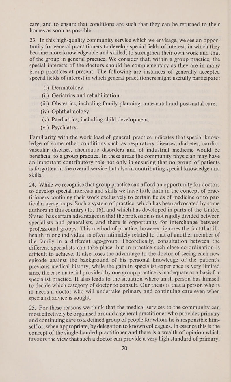 care, and to ensure that conditions are such that they can be returned to their homes as soon as possible. 23. In this high-quality community service which we envisage, we see an oppor- tunity for general practitioners to develop special fields of interest, in which they become more knowledgeable and skilled, to strengthen their own work and that of the group in general practice. We consider that, within a group practice, the special interests of the doctors should be complementary as they are in many group practices at present. The following are instances of generally accepted special fields of interest in which general practitioners might usefully participate: (i) Dermatology. (ii) Geriatrics and rehabilitation. (iii) Obstetrics, including family planning, ante-natal and post-natal care. (iv) Ophthalmology. (v) Paediatrics, including child development. (vi) Psychiatry. Familiarity with the work load of general practice indicates that special know- ledge of some other conditions such as respiratory diseases, diabetes, cardio- vascular diseases, rheumatic disorders and of industrial medicine would be beneficial to a group practice. In these areas the community physician may have an important contributory role not only in ensuring that no group of patients is forgotten in the overall service but also in contributing special knowledge and skills. 24. While we recognise that group practice can afford an opportunity for doctors to develop special interests and skills we have little faith in the concept of prac- titioners confining their work exclusively to certain fields of medicine or to par- ticular age-groups. Such a system of practice, which has been advocated by some authors in this country (15, 16), and which has developed in parts of the United States, has certain advantages in that the profession is not rigidly divided between specialists and generalists, and there is opportunity for interchange between professional groups. This method of practice, however, ignores the fact that ill- health in one individual is often intimately related to that of another member of the family in a different age-group. Theoretically, consultation between the different specialists can take place, but in practice such close co-ordination is difficult to achieve. It also loses the advantage to the doctor of seeing each new episode against the background of his personal knowledge of the patient’s previous medical history, while the gain in specialist experience is very limited since the case material provided by one group practice 1s inadequate as a basis for specialist practice. It also leads to the situation where an ill person has himself to decide which category of doctor to consult. Our thesis is that a person who is ill needs a doctor who will undertake primary and continuing care even when specialist advice is sought. 25. For these reasons we think that the medical services to the community can most effectively be organised around a general practitioner who provides primary and continuing care to a defined group of people for whom he is responsible him- self or, when appropriate, by delegation to known colleagues. In essence this is the concept of the single-handed practitioner and there is a wealth of opinion which favours the view that such a doctor can provide a very high standard of primary,