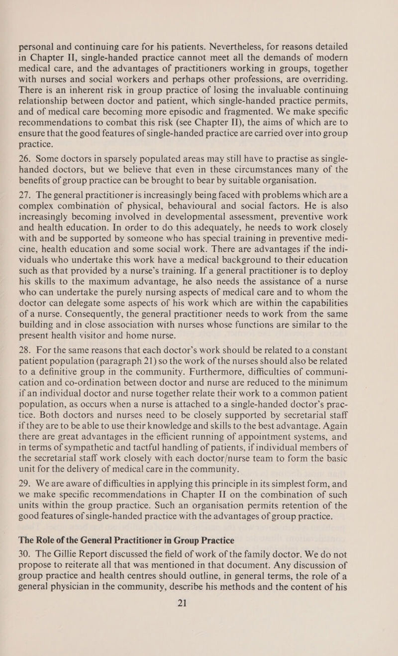 personal and continuing care for his patients. Nevertheless, for reasons detailed in Chapter II, single-handed practice cannot meet all the demands of modern medical care, and the advantages of practitioners working in groups, together with nurses and social workers and perhaps other professions, are overriding. There is an inherent risk in group practice of losing the invaluable continuing relationship between doctor and patient, which single-handed practice permits, and of medical care becoming more episodic and fragmented. We make specific recommendations to combat this risk (see Chapter II), the aims of which are to ensure that the good features of single-handed practice are carried over into group practice. 26. Some doctors in sparsely populated areas may still have to practise as single- handed doctors, but we believe that even in these circumstances many of the benefits of group practice can be brought to bear by suitable organisation. 27. The general practitioner is increasingly being faced with problems which are a complex combination of physical, behavioural and social factors. He is also increasingly becoming involved in developmental assessment, preventive work and health education. In order to do this adequately, he needs to work closely with and be supported by someone who has special training in preventive medi- cine, health education and some social work. There are advantages if the indi- viduals who undertake this work have a medica! background to their education such as that provided by a nurse’s training. If a general practitioner is to deploy his skills to the maximum advantage, he also needs the assistance of a nurse who can undertake the purely nursing aspects of medical care and to whom the doctor can delegate some aspects of his work which are within the capabilities of a nurse. Consequently, the general practitioner needs to work from the same building and in close association with nurses whose functions are similar to the present health visitor and home nurse. 28. For the same reasons that each doctor’s work should be related to a constant patient population (paragraph 21) so the work of the nurses should also be related to a definitive group in the community. Furthermore, difficulties of communi- cation and co-ordination between doctor and nurse are reduced to the minimum if an individual doctor and nurse together relate their work to a common patient population, as occurs when a nurse is attached to a single-handed doctor’s prac- tice. Both doctors and nurses need to be closely supported by secretarial staff if they are to be able to use their knowledge and skills to the best advantage. Again there are great advantages in the efficient running of appointment systems, and in terms of sympathetic and tactful handling of patients, if individual members of the secretarial staff work closely with each doctor/nurse team to form the basic unit for the delivery of medical care in the community. | 29. Weare aware of difficulties in applying this principle in its simplest form, and we make specific recommendations in Chapter II on the combination of such units within the group practice. Such an organisation permits retention of the good features of single-handed practice with the advantages of group practice. The Role of the General Practitioner in Group Practice 30. The Gillie Report discussed the field of work of the family doctor. We do not propose to reiterate all that was mentioned in that document. Any discussion of group practice and health centres should outline, in general terms, the role of a general physician in the community, describe his methods and the content of his