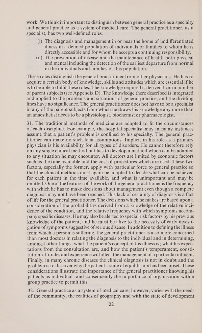 work. We think it important to distinguish between general practice as a specialty and general practice as a system of medical care. The general practitioner, as a specialist, has two well-defined roles: (i) The diagnosis and management in or near the home of undifferentiated illness in a defined population of individuals or families to whom he is directly accessible and for whom he accepts a continuing responsibility. (ii) The prevention of disease and the maintenance of health both physical and mental including the detection of the earliest departure from normal in the individuals and families of this population. These roles distinguish the general practitioner from other physicians. He has to acquire a certain body of knowledge, skills and attitudes which are essential if he is to be able to fulfil these roles. The knowledge required is derived from a number of parent subjects (see Appendix D). The knowledge there described is integrated and applied to the problems and situations of general practice, and the dividing lines have no significance. The general practitioner does not have to be a specialist in any of the parent subjects from which he draws his knowledge any more than an anaesthetist needs to be a physiologist, biochemist or pharmacologist. 31. The traditional methods of medicine are adapted to fit the circumstances of each discipline. For example, the hospital specialist may in many instances assume that a patient’s problem is confined to his specialty. The general prac- titioner can make no such tacit assumptions. Implicit in his role as a primary physician is his availability for all types of disorders. He cannot therefore rely on any single clinical method but has to develop a method which can be adapted to any situation he may encounter. All doctors are limited by economic factors such as the time available and the cost of procedures which are used. These two factors, especially the former, apply with particular force to general practice so that the clinical methods must again be adapted to decide what can be achieved for each patient in the time available, and what is unimportant and may be omitted. One of the features of the work of the general practitioner is the frequency with which he has to make decisions about management even though a complete diagnosis may not have been reached. This lack of certainty of diagnosis is a fact of life for the general practitioner. The decisions which he makes are based upon a consideration of the probabilities derived from a knowledge of the relative inci- dence of the condition, and the relative frequency with which symptoms accom- pany specific diseases. He may also be alerted to special risk factors by his previous knowledge of the patient, and he must be alive to the necessity of early investi- gation of symptoms suggestive of serious disease. In addition to defining the illness from which a person is suffering, the general practitioner is also more concerned than most doctors in relating the diagnosis to the individual and in determining, amongst other things, what the patient’s concept of his illness is; what his expec- tations from the consultation are, and how the patient’s temperament, consti- tution, attitudes and experience will affect the management of a particular ailment. Finally, in many chronic diseases the clinical diagnosis is not in doubt and the problem is to discover why the patient’s state of equilibrium has been upset. These considerations illustrate the importance of the general practitioner knowing his patients as individuals and consequently the importance of organisation within group practice to permit this. 32. General practice as a system of medical care, however, varies with the needs of the community, the realities of geography and with the state of development 594