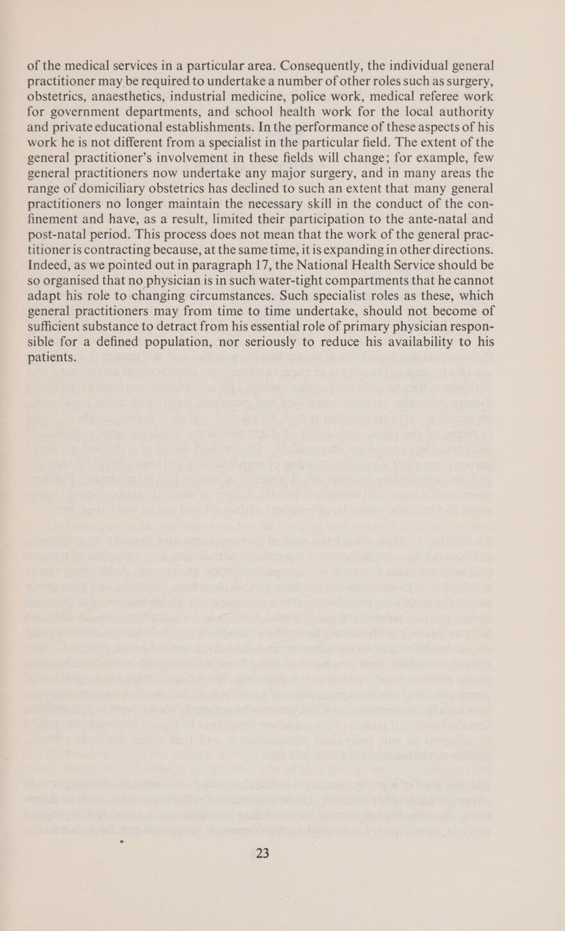 of the medical services in a particular area. Consequently, the individual general practitioner may be required to undertake a number of other roles such as surgery, obstetrics, anaesthetics, industrial medicine, police work, medical referee work for government departments, and school health work for the local authority and private educational establishments. In the performance of these aspects of his work he is not different from a specialist in the particular field. The extent of the ‘general practitioner’s involvement in these fields will change; for example, few general practitioners now undertake any major surgery, and in many areas the range of domiciliary obstetrics has declined to such an extent that many general practitioners no longer maintain the necessary skill in the conduct of the con- finement and have, as a result, limited their participation to the ante-natal and post-natal period. This process does not mean that the work of the general prac- titioner is contracting because, at the same time, it is expanding in other directions. Indeed, as we pointed out in paragraph 17, the National Health Service should be so organised that no physician is in such water-tight compartments that he cannot adapt his role to changing circumstances. Such specialist roles as these, which general practitioners may from time to time undertake, should not become of sufficient substance to detract from his essential role of primary physician respon- sible for a defined population, nor seriously to reduce his availability to his patients. a