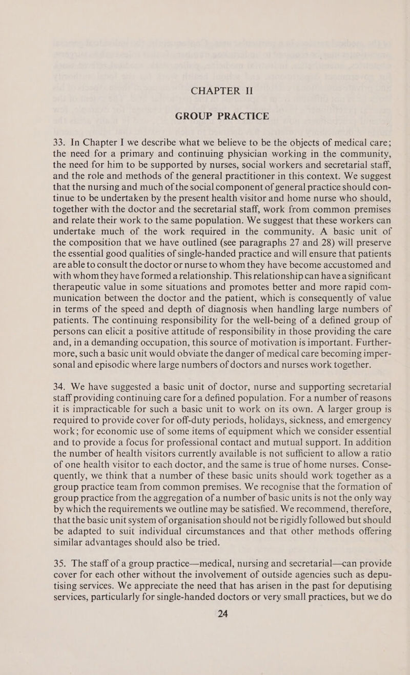 GROUP PRACTICE 33. In Chapter I we describe what we believe to be the objects of medical care; the need for a primary and continuing physician working in the community, the need for him to be supported by nurses, social workers and secretarial staff, and the role and methods of the general practitioner in this context. We suggest that the nursing and much of the social component of general practice should con- tinue to be undertaken by the present health visitor and home nurse who should, together with the doctor and the secretarial staff, work from common premises and relate their work to the same population. We suggest that these workers can undertake much of the work required in the community. A basic unit of the composition that we have outlined (see paragraphs 27 and 28) will preserve the essential good qualities of single-handed practice and will ensure that patients are able to consult the doctor or nurse to whom they have become accustomed and with whom they have formed a relationship. This relationship can havea significant therapeutic value in some situations and promotes better and more rapid com- munication between the doctor and the patient, which is consequently of value in terms of the speed and depth of diagnosis when handling large numbers of patients. The continuing responsibility for the well-being of a defined group of persons can elicit a positive attitude of responsibility in those providing the care and, in a demanding occupation, this source of motivation is important. Further- more, such a basic unit would obviate the danger of medical care becoming imper- sonal and episodic where large numbers of doctors and nurses work together. 34. We have suggested a basic unit of doctor, nurse and supporting secretarial staff providing continuing care for a defined population. For a number of reasons it is impracticable for such a basic unit to work on its own. A larger group is required to provide cover for off-duty periods, holidays, sickness, and emergency work; for economic use of some items of equipment which we consider essential and to provide a focus for professional contact and mutual support. In addition the number of health visitors currently available is not sufficient to allow a ratio of one health visitor to each doctor, and the same is true of home nurses. Conse- quently, we think that a number of these basic units should work together as a group practice team from common premises. We recognise that the formation of group practice from the aggregation of a number of basic units is not the only way by which the requirements we outline may be satisfied. We recommend, therefore, that the basic unit system of organisation should not be rigidly followed but should be adapted to suit individual circumstances and that other methods offering similar advantages should also be tried. 35. The staff of a group practice—medical, nursing and secretarial—can provide cover for each other without the involvement of outside agencies such as depu- tising services. We appreciate the need that has arisen in the past for deputising services, particularly for single-handed doctors or very small practices, but we do