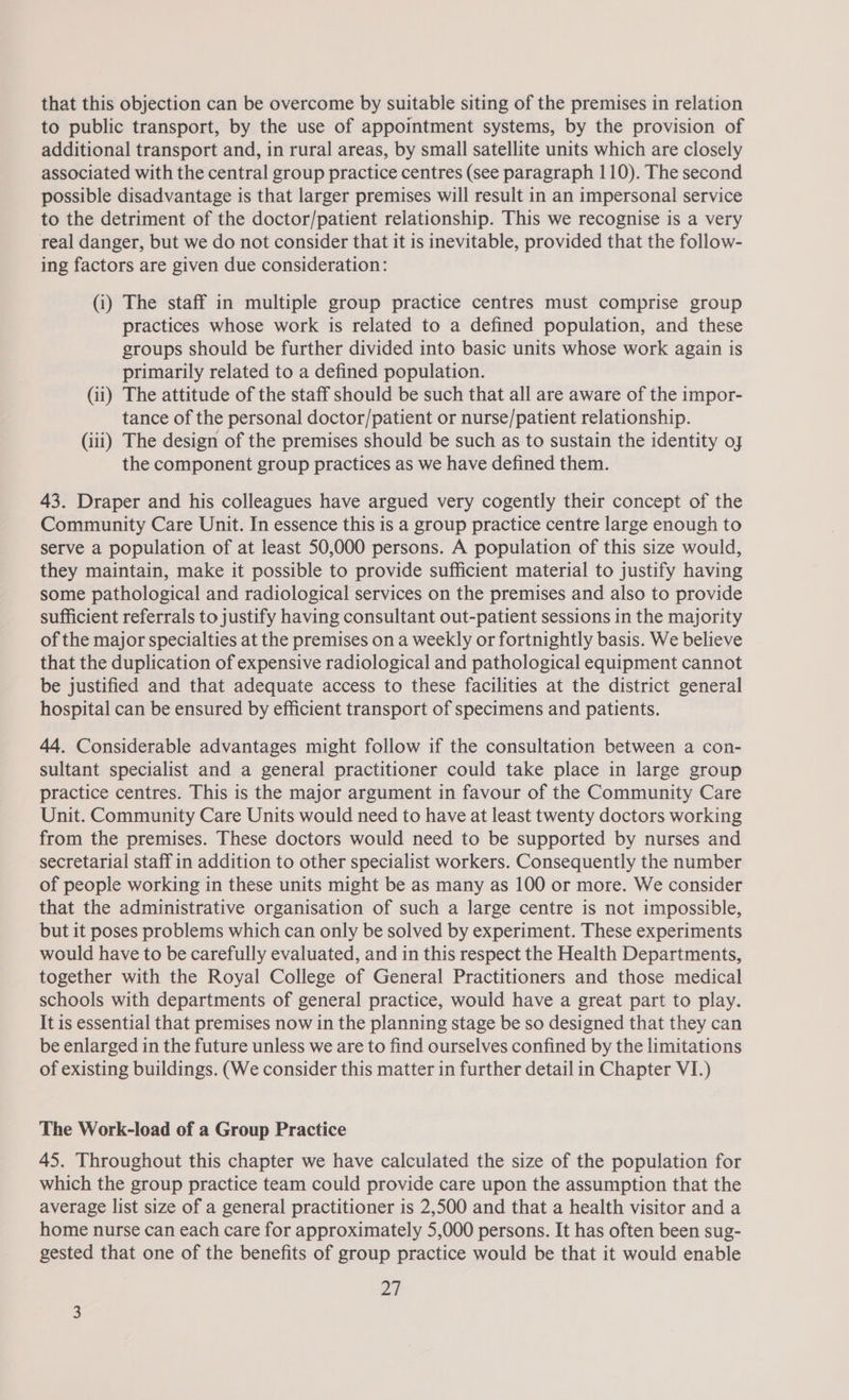 that this objection can be overcome by suitable siting of the premises in relation to public transport, by the use of appointment systems, by the provision of additional transport and, in rural areas, by small satellite units which are closely associated with the central group practice centres (see paragraph 110). The second possible disadvantage is that larger premises will result in an impersonal service to the detriment of the doctor/patient relationship. This we recognise is a very real danger, but we do not consider that it is inevitable, provided that the follow- ing factors are given due consideration: (i) The staff in multiple group practice centres must comprise group practices whose work is related to a defined population, and these groups should be further divided into basic units whose work again is primarily related to a defined population. (ii) The attitude of the staff should be such that all are aware of the impor- tance of the personal doctor/patient or nurse/patient relationship. (iii) The design of the premises should be such as to sustain the identity oj the component group practices as we have defined them. 43. Draper and his colleagues have argued very cogently their concept of the Community Care Unit. In essence this is a group practice centre large enough to serve a population of at least 50,000 persons. A population of this size would, they maintain, make it possible to provide sufficient material to justify having some pathological and radiological services on the premises and also to provide sufficient referrals to justify having consultant out-patient sessions in the majority of the major specialties at the premises on a weekly or fortnightly basis. We believe that the duplication of expensive radiological and pathological equipment cannot be justified and that adequate access to these facilities at the district general hospital can be ensured by efficient transport of specimens and patients. 44. Considerable advantages might follow if the consultation between a con- sultant specialist and a general practitioner could take place in large group practice centres. This is the major argument in favour of the Community Care Unit. Community Care Units would need to have at least twenty doctors working from the premises. These doctors would need to be supported by nurses and secretarial staff in addition to other specialist workers. Consequently the number of people working in these units might be as many as 100 or more. We consider that the administrative organisation of such a large centre is not impossible, but it poses problems which can only be solved by experiment. These experiments would have to be carefully evaluated, and in this respect the Health Departments, together with the Royal College of General Practitioners and those medical schools with departments of general practice, would have a great part to play. It is essential that premises now in the planning stage be so designed that they can be enlarged in the future unless we are to find ourselves confined by the limitations of existing buildings. (We consider this matter in further detail in Chapter VI.) The Work-load of a Group Practice 45. Throughout this chapter we have calculated the size of the population for which the group practice team could provide care upon the assumption that the average list size of a general practitioner is 2,500 and that a health visitor and a home nurse can each care for approximately 5,000 persons. It has often been sug- gested that one of the benefits of group practice would be that it would enable oH