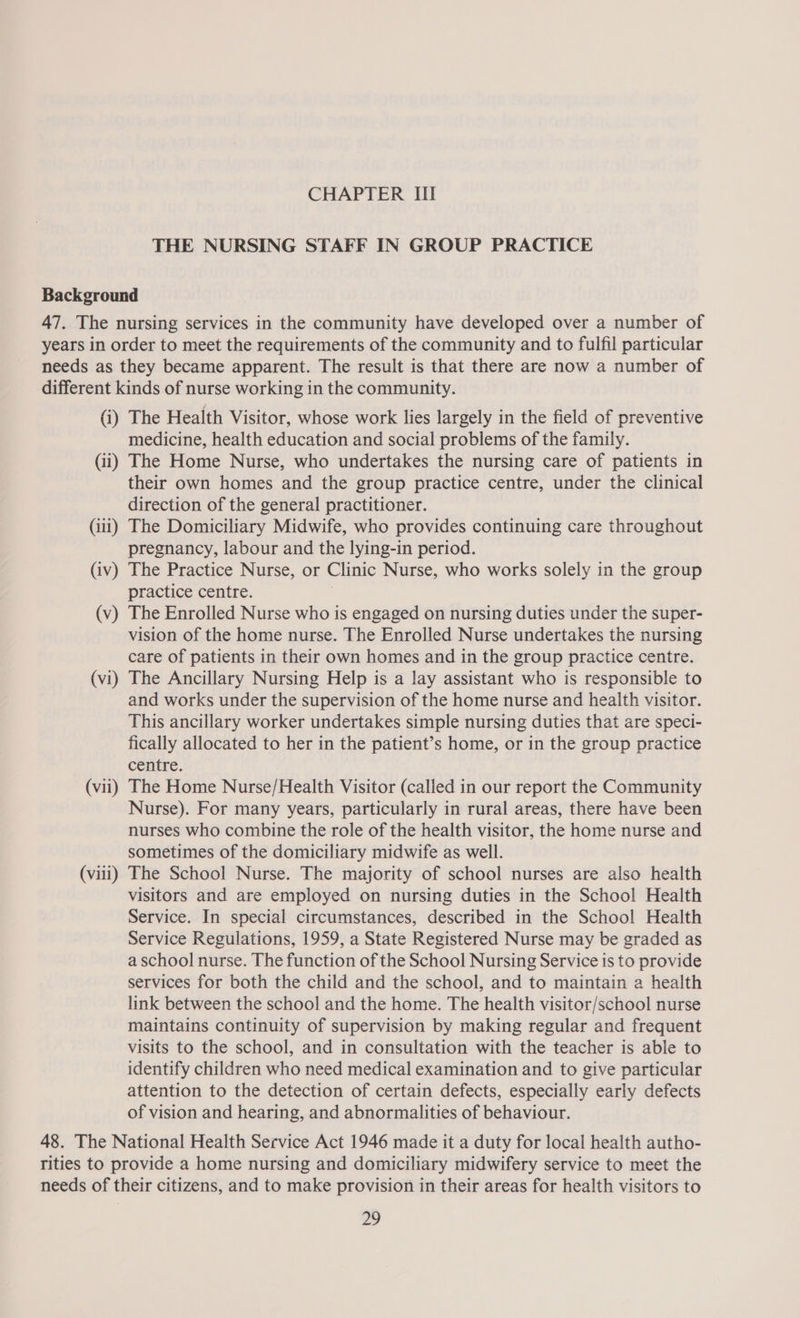 THE NURSING STAFF IN GROUP PRACTICE Background 47. The nursing services in the community have developed over a number of years in order to meet the requirements of the community and to fulfil particular needs as they became apparent. The result is that there are now a number of different kinds of nurse working in the community. (i) The Health Visitor, whose work lies largely in the field of preventive medicine, health education and social problems of the family. (ii) The Home Nurse, who undertakes the nursing care of patients in their own homes and the group practice centre, under the clinical direction of the general practitioner. (iii) The Domiciliary Midwife, who provides continuing care throughout pregnancy, labour and the lying-in period. (iv) The Practice Nurse, or Clinic Nurse, who works solely in the group practice centre. | (v) The Enrolled Nurse who is engaged on nursing duties under the super- vision of the home nurse. The Enrolled Nurse undertakes the nursing care of patients in their own homes and in the group practice centre. (vi) The Ancillary Nursing Help is a lay assistant who is responsible to and works under the supervision of the home nurse and health visitor. This ancillary worker undertakes simple nursing duties that are speci- fically allocated to her in the patient’s home, or in the group practice centre. (vii) The Home Nurse/Health Visitor (called in our report the Community Nurse). For many years, particularly in rural areas, there have been nurses who combine the role of the health visitor, the home nurse and sometimes of the domiciliary midwife as well. (viii) The School Nurse. The majority of school nurses are also health visitors and are employed on nursing duties in the School Health Service. In special circumstances, described in the School Health Service Regulations, 1959, a State Registered Nurse may be graded as a school nurse. The function of the School Nursing Service is to provide services for both the child and the school, and to maintain a health link between the school and the home. The health visitor/school nurse maintains continuity of supervision by making regular and frequent visits to the school, and in consultation with the teacher is able to identify children who need medical examination and to give particular attention to the detection of certain defects, especially early defects of vision and hearing, and abnormalities of behaviour. 48. The National Health Service Act 1946 made it a duty for local health autho- rities to provide a home nursing and domiciliary midwifery service to meet the needs of their citizens, and to make provision in their areas for health visitors to