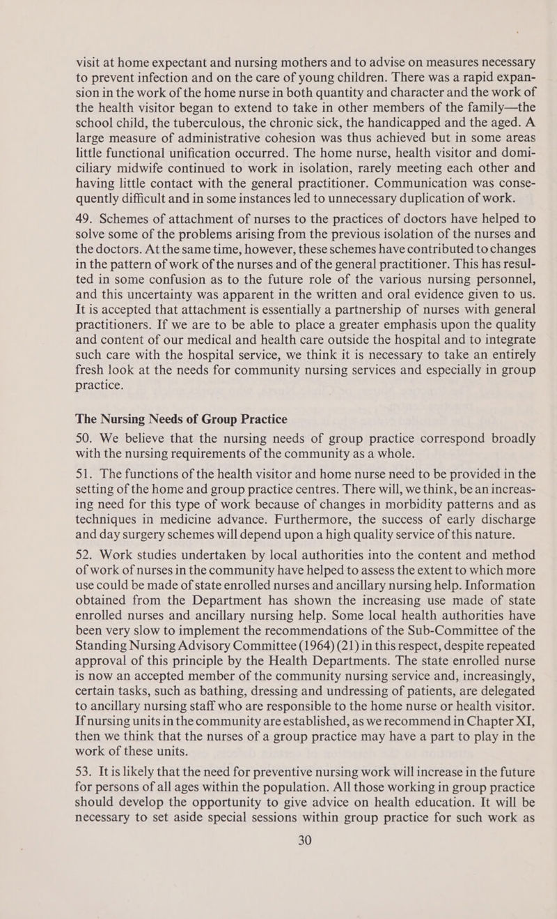 visit at home expectant and nursing mothers and to advise on measures necessary to prevent infection and on the care of young children. There was a rapid expan- sion in the work of the home nurse in both quantity and character and the work of the health visitor began to extend to take in other members of the family—the school child, the tuberculous, the chronic sick, the handicapped and the aged. A large measure of administrative cohesion was thus achieved but in some areas little functional unification occurred. The home nurse, health visitor and domi- ciliary midwife continued to work in isolation, rarely meeting each other and having little contact with the general practitioner. Communication was conse- quently difficult and in some instances led to unnecessary duplication of work. 49. Schemes of attachment of nurses to the practices of doctors have helped to solve some of the problems arising from the previous isolation of the nurses and the doctors. At the same time, however, these schemes have contributed to changes in the pattern of work of the nurses and of the general practitioner. This has resul- ted in some confusion as to the future role of the various nursing personnel, and this uncertainty was apparent in the written and oral evidence given to us. It is accepted that attachment is essentially a partnership of nurses with general practitioners. If we are to be able to place a greater emphasis upon the quality and content of our medical and health care outside the hospital and to integrate such care with the hospital service, we think it is necessary to take an entirely fresh look at the needs for community nursing services and especially in group practice. The Nursing Needs of Group Practice 50. We believe that the nursing needs of group practice correspond broadly with the nursing requirements of the community as a whole. 51. The functions of the health visitor and home nurse need to be provided in the setting of the home and group practice centres. There will, we think, be an increas- ing need for this type of work because of changes in morbidity patterns and as techniques in medicine advance. Furthermore, the success of early discharge and day surgery schemes will depend upon a high quality service of this nature. 52. Work studies undertaken by local authorities into the content and method of work of nurses in the community have helped to assess the extent to which more use could be made of state enrolled nurses and ancillary nursing help. Information obtained from the Department has shown the increasing use made of state enrolled nurses and ancillary nursing help. Some local health authorities have been very slow to implement the recommendations of the Sub-Committee of the Standing Nursing Advisory Committee (1964) (21) in this respect, despite repeated approval of this principle by the Health Departments. The state enrolled nurse is now an accepted member of the community nursing service and, increasingly, certain tasks, such as bathing, dressing and undressing of patients, are delegated to ancillary nursing staff who are responsible to the home nurse or health visitor. If nursing units in the community are established, as we recommend in Chapter XI, then we think that the nurses of a group practice may have a part to play in the work of these units. 53. Itis likely that the need for preventive nursing work will increase in the future for persons of all ages within the population. All those working in group practice should develop the opportunity to give advice on health education. It will be necessary to set aside special sessions within group practice for such work as