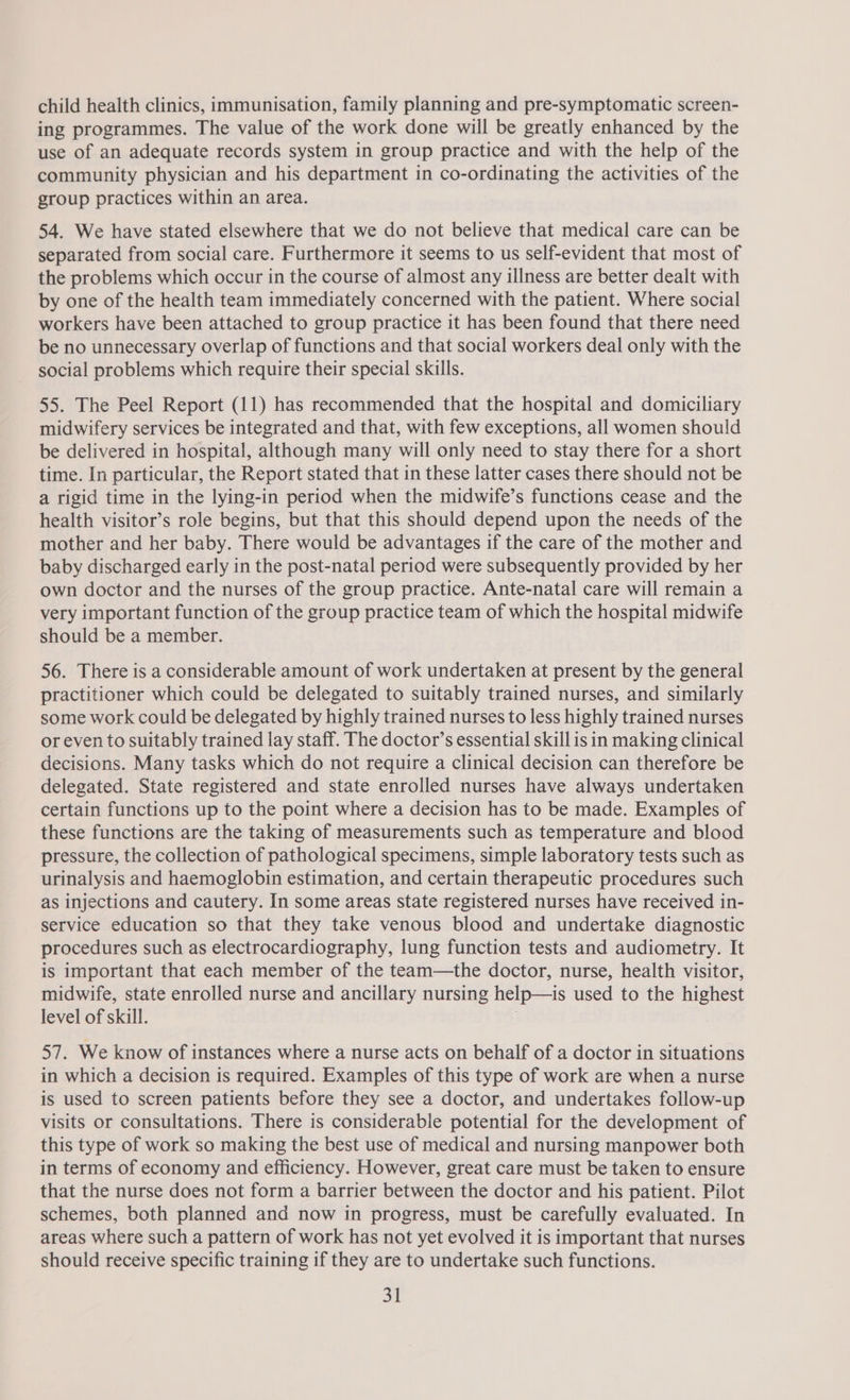 child health clinics, immunisation, family planning and pre-symptomatic screen- ing programmes. The value of the work done will be greatly enhanced by the use of an adequate records system in group practice and with the help of the community physician and his department in co-ordinating the activities of the group practices within an area. 54. We have stated elsewhere that we do not believe that medical care can be separated from social care. Furthermore it seems to us self-evident that most of the problems which occur in the course of almost any illness are better dealt with by one of the health team immediately concerned with the patient. Where social workers have been attached to group practice it has been found that there need be no unnecessary overlap of functions and that social workers deal only with the social problems which require their special skills. 55. The Peel Report (11) has recommended that the hospital and domiciliary midwifery services be integrated and that, with few exceptions, all women should be delivered in hospital, although many will only need to stay there for a short time. In particular, the Report stated that in these latter cases there should not be a rigid time in the lying-in period when the midwife’s functions cease and the health visitor’s role begins, but that this should depend upon the needs of the mother and her baby. There would be advantages if the care of the mother and baby discharged early in the post-natal period were subsequently provided by her own doctor and the nurses of the group practice. Ante-natal care will remain a very important function of the group practice team of which the hospital midwife should be a member. 56. There is a considerable amount of work undertaken at present by the general practitioner which could be delegated to suitably trained nurses, and similarly some work could be delegated by highly trained nurses to less highly trained nurses or even to suitably trained lay staff. The doctor’s essential skill is in making clinical decisions. Many tasks which do not require a clinical decision can therefore be delegated. State registered and state enrolled nurses have always undertaken certain functions up to the point where a decision has to be made. Examples of these functions are the taking of measurements such as temperature and blood pressure, the collection of pathological specimens, simple laboratory tests such as urinalysis and haemoglobin estimation, and certain therapeutic procedures such as injections and cautery. In some areas state registered nurses have received in- service education so that they take venous blood and undertake diagnostic procedures such as electrocardiography, lung function tests and audiometry. It is important that each member of the team—the doctor, nurse, health visitor, midwife, state enrolled nurse and ancillary nursing help—is used to the highest level of skill. 7 57. We know of instances where a nurse acts on behalf of a doctor in situations in which a decision is required. Examples of this type of work are when a nurse is used to screen patients before they see a doctor, and undertakes follow-up visits or consultations. There is considerable potential for the development of this type of work so making the best use of medical and nursing manpower both in terms of economy and efficiency. However, great care must be taken to ensure that the nurse does not form a barrier between the doctor and his patient. Pilot schemes, both planned and now in progress, must be carefully evaluated. In areas where such a pattern of work has not yet evolved it is important that nurses should receive specific training if they are to undertake such functions.