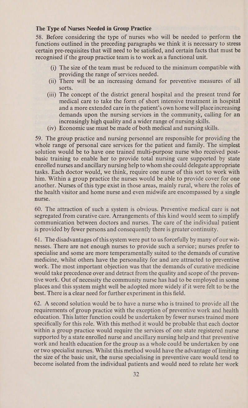 The Type of Nurses Needed in Group Practice 58. Before considering the type of nurses who will be needed to perform the functions outlined in the preceding paragraphs we think it is necessary to stress certain pre-requisites that will need to be satisfied, and certain facts that must be recognised if the group practice team is to work as a functional unit. (i) The size of the team must be reduced to the minimum compatible ads providing the range of services needed. (ii) There will be an increasing demand for preventive measures of all sorts. (iii) The concept of the district general hospital and the present trend for medical care to take the form of short intensive treatment in hospital and a more extended care in the patient’s own home will place increasing demands upon the nursing services in the community, calling for an increasingly high quality and a wider range of nursing skills. (iv) Economic use must be made of both medical and nursing skills. 59. The group practice and nursing personnel are responsible for providing the whole range of personal care services for the patient and family. The simplest solution would be to have one trained multi-purpose nurse who received post- basic training to enable her to provide total nursing care supported by state enrolled nurses and ancillary nursing help to whom she could delegate appropriate tasks. Each doctor would, we think, require one nurse of this sort to work with him. Within a group practice the nurses would be able to provide cover for one another. Nurses of this type exist in those areas, mainly rural, where the roles of the health visitor and home nurse and even midwife are encompassed by a single nurse. 60. The attraction of such a system is obvious. Preventive medical care is not segregated from curative care. Arrangements of this kind would seem to simplify communication between doctors and nurses. The care of the individual patient is provided by fewer persons and consequently there is greater continuity. 61. The disadvantages of this system were put to us forcefully by many of our wit- nesses. There are not enough nurses to provide such a service; nurses prefer to specialise and some are more temperamentally suited to the demands of curative medicine, whilst others have the personality for and are attracted to preventive work. The most important objection was that the demands of curative medicine would take precedence over and detract from the quality and scope of the preven- tive work. Out of necessity the community nurse has had to be employed in some places and this system might well be adopted more widely if it were felt to be the best. There is a clear need for further experiment in this field. 62. A second solution would be to have a nurse who is trained to provide all the requirements of group practice with the exception of preventive work and health education. This latter function could be undertaken by fewer nurses trained more specifically for this role. With this method it would be probable that each doctor within a group practice would require the services of one state registered nurse supported by a state enrolled nurse and ancillary nursing help and that preventive work and health education for the group as a whole could be undertaken by one or two specialist nurses. Whilst this method would have the advantage of limiting the size of the basic unit, the nurse specialising in preventive care would tend to become isolated from the individual patients and would need to relate her work a2