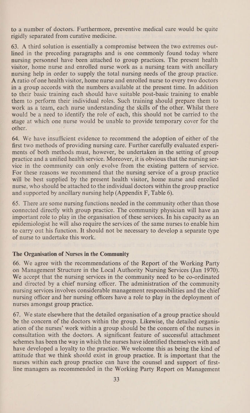 to a number of doctors. Furthermore, preventive medical care would be quite rigidly separated from curative medicine. 63. A third solution is essentially a compromise between the two extremes out- lined in the preceding paragraphs and is one commonly found today where nursing personnel have been attached to group practices. The present health visitor, home nurse and enrolled nurse work as a nursing team with ancillary nursing help in order to supply the total nursing needs of the group practice. A ratio of one health visitor, home nurse and enrolled nurse to every two doctors in a group accords with the numbers available at the present time. In addition to their basic training each should have suitable post-basic training to enable them to perform their individual roles. Such training should prepare them to work as a team, each nurse understanding the skills of the other. Whilst there would be a need to identify the role of each, this should not be carried to the stage at which one nurse would be unable to provide temporary cover for the other. ; 64. We have insufficient evidence to recommend the adoption of either of the first two methods of providing nursing care. Further carefully evaluated experi- ments of both methods must, however, be undertaken in the setting of group practice and a unified health service. Moreover, it is obvious that the nursing ser- vice in the community can only evolve from the existing pattern of service. For these reasons we recommend that the nursing service of a group practice will be best supplied by the present health visitor, home nurse and enrolled nurse, who should be attached to the individual doctors within the group practice and supported by ancillary nursing help (Appendix F, Table 6). 65. There are some nursing functions needed in the community other than those connected directly with group practice. The community physician will have an important role to play in the organisation of these services. In his capacity as an epidemiologist he will also require the services of the same nurses to enable him to carry out his function. It should not be necessary to develop a separate type of nurse to undertake this work. The Organisation of Nurses in the Community 66. We agree with the recommendations of the Report of the Working Party on Management Structure in the Local Authority Nursing Services (Jan 1970). We accept that the nursing services in the community need to be co-ordinated and directed by a chief nursing officer. The administration of the community nursing services involves considerable management responsibilities and the chief nursing officer and her nursing officers have a role to play in the deployment of nurses amongst group practice. 67. We state elsewhere that the detailed organisation of a group practice should be the concern of the doctors within the group. Likewise, the detailed organis- ation of the nurses’ work within a group should be the concern of the nurses in consultation with the doctors. A significant feature of successful attachment schemes has been the way in which the nurses have identified themselves with and have developed a loyalty to the practice. We welcome this as being the kind of attitude that we think should exist in group practice. It is important that the nurses within each group practice can have the counsel and support of first- line managers as recommended in the Working Party Report on Management a3