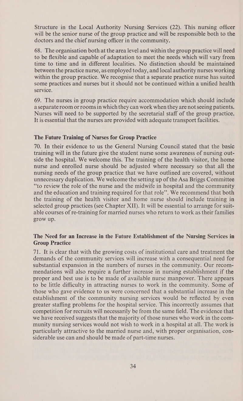 Structure in the Local Authority Nursing Services (22). This nursing officer will be the senior nurse of the group practice and will be responsible both to the doctors and the chief nursing officer in the community. 68. The organisation both at the area level and within the group practice will need to be flexible and capable of adaptation to meet the needs which will vary from time to time and in different localities. No distinction should be maintained between the practice nurse, as employed today, and local authority nurses working within the group practice. We recognise that a separate practice nurse has suited some practices and nurses but it should not be continued within a unified health Service. 69. The nurses in group practice require accommodation which should include a separate room or rooms in which they can work when they are not seeing patients. Nurses will need to be supported by the secretarial staff of the group practice. It is essential that the nurses are provided with adequate transport facilities. The Future Training of Nurses for Group Practice 70. In their evidence to us the General Nursing Council stated that the basic training will in the future give the student nurse some awareness of nursing out- side the hospital. We welcome this. The training of the health visitor, the home nurse and enrolled nurse should be adjusted where necessary so that all the nursing needs of the group practice that we have outlined are covered, without unnecessary duplication. We welcome the setting up of the Asa Briggs Committee “to review the role of the nurse and the midwife in hospital and the community and the education and training required for that role’. We recommend that both the training of the health visitor and home nurse should include training in selected group practices (see Chapter XII). It will be essential to arrange for suit- able courses of re-training for married nurses who return to work as their families grow up. The Need for an Increase in the Future Establishment of the Nursing Services in Group Practice 71. It is clear that with the growing costs of institutional care and treatment the demands of the community services will increase with a consequential need for substantial expansion in the numbers of nurses in the community. Our recom- mendations will also require a further increase in nursing establishment if the proper and best use is to be made of available nurse manpower. There appears to be little difficulty in attracting nurses to work in the community. Some of those who gave evidence to us were concerned that a substantial increase in the establishment of the community nursing services would be reflected by even greater staffing problems for the hospital service. This incorrectly assumes that competition for recruits will necessarily be from the same field. The evidence that we have received suggests that the majority of those nurses who work in the com- munity nursing services would not wish to work in a hospital at all. The work is particularly attractive to the married nurse and, with proper organisation, con- siderable use can and should be made of part-time nurses.
