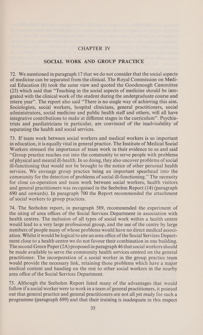 SOCIAL WORK AND GROUP PRACTICE 72. We mentioned in paragraph 17 that we do not consider that the social aspects of medicine can be separated from the clinical. The Royal Commission on Medi- cal Education (8) took the same view and quoted the Goodenough Committee (23) which said that ““Teaching in the social aspects of medicine should be inte- grated with the clinical work of the student during the undergraduate course and intern year’. The report also said ““There is no single way of achieving this aim. Sociologists, social workers, hospital clinicians, general practitioners, social administrators, social medicine and public health staff and others, will all have integrative contributions to make at different stages in the curriculum’’. Psychia- trists and paediatricians in particular, are convinced of the inadvisability of separating the health and social services. 73. If team work between social workers and medical workers is so important in education, it is equally vital in general practice. The Institute of Medical Social Workers stressed the importance of team work in their evidence to us and said ““Group practice reaches out into the community to serve people with problems of physical and mental ill-health. In so doing, they also uncover problems of social ill-functioning that would not be brought to the notice of other personal health services. We envisage group practice being an important spearhead into the community for the detection of problems of social ill-functioning.” The necessity for close co-operation and team work between social workers, health visitors and general practitioners was recognised in the Seebohm Report (14) (paragraph 690 and onwards). In paragraph 700 the Report recommended the attachment of social workers to group practices. 74. The Seebohm report, in paragraph 589, recommended the experiment of the siting of area offices of the Social Services Department in association with health centres. The inclusion of all types of social work within a health centre would lead to a very large professional group, and the use of the centre by large numbers of people many of whose problems would have no direct medical associ- ation. Whilst it would be logical to site an area office of the Social Services Depart- ment close to a health centre we do not favour their combination in one building. The second Green Paper (2A) proposed in paragraph 46 that social workers should be made available to serve the community health services centred on the general practitioner. The incorporation of a social worker in the group practice team would provide the necessary link, retaining those problems which have a major medical content and handing on the rest to other social workers in the nearby area office of the Social Services Department. 75. Although the Seebohm Report listed many of the advantages that would follow if a social worker were to work in a team of general practitioners, it pointed out that general practice and general practitioners are not all yet ready for sucha programme (paragraph 699) and that their training is inadequate in this respect