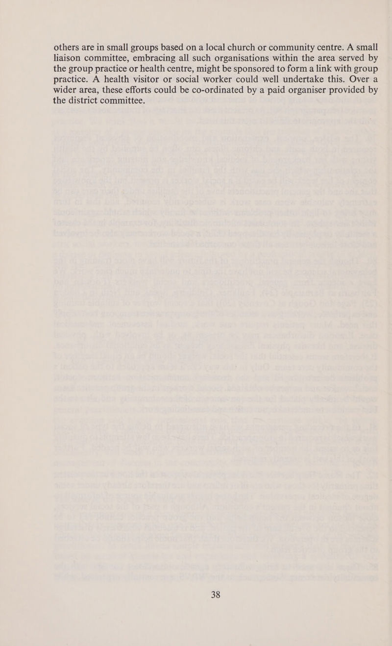 others are in small groups based on a local church or community centre. A small liaison committee, embracing all such organisations within the area served by the group practice or health centre, might be sponsored to form a link with group practice. A health visitor or social worker could well undertake this. Over a wider area, these efforts could be co-ordinated by a paid organiser provided by the district committee.