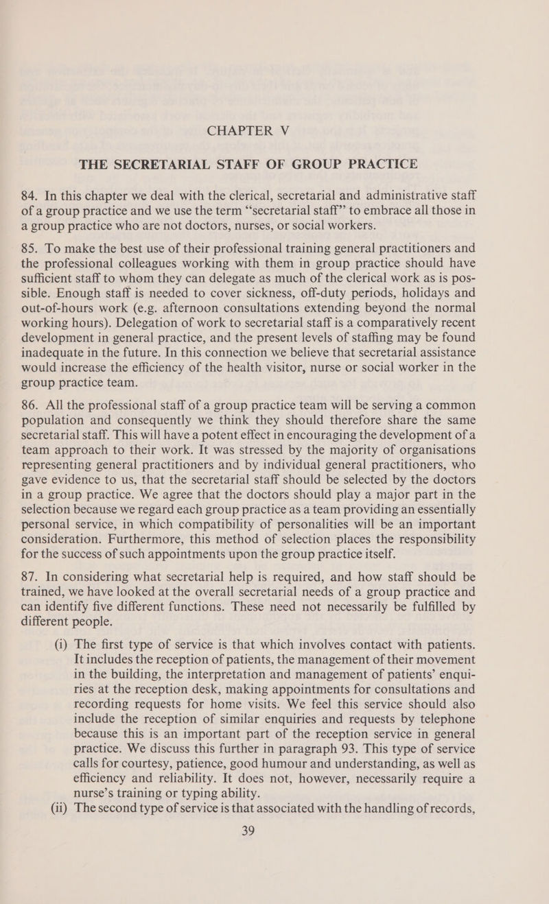 THE SECRETARIAL STAFF OF GROUP PRACTICE 84. In this chapter we deal with the clerical, secretarial and administrative staff of a group practice and we use the term “‘secretarial staff” to embrace all those in a group practice who are not doctors, nurses, or social workers. 85. To make the best use of their professional training general practitioners and the professional colleagues working with them in group practice should have sufficient staff to whom they can delegate as much of the clerical work as is pos- sible. Enough staff is needed to cover sickness, off-duty periods, holidays and out-of-hours work (e.g. afternoon consultations extending beyond the normal working hours). Delegation of work to secretarial staff is a comparatively recent development in general practice, and the present levels of staffing may be found inadequate in the future. In this connection we believe that secretarial assistance would increase the efficiency of the health visitor, nurse or social worker in the group practice team. 86. All the professional staff of a group practice team will be serving a common population and consequently we think they should therefore share the same secretarial staff. This will have a potent effect in encouraging the development of a team approach to their work. It was stressed by the majority of organisations representing general practitioners and by individual general practitioners, who gave evidence to us, that the secretarial staff should be selected by the doctors in a group practice. We agree that the doctors should play a major part in the selection because we regard each group practice as a team providing an essentially personal service, in which compatibility of personalities will be an important consideration. Furthermore, this method of selection places the responsibility for the success of such appointments upon the group practice itself. 87. In considering what secretarial help is required, and how staff should be trained, we have looked at the overall secretarial needs of a group practice and can identify five different functions. These need not necessarily be fulfilled by different people. (i) The first type of service is that which involves contact with patients. It includes the reception of patients, the management of their movement in the building, the interpretation and management of patients’ enqui- ries at the reception desk, making appointments for consultations and recording requests for home visits. We feel this service should also include the reception of similar enquiries and requests by telephone because this is an important part of the reception service in general practice. We discuss this further in paragraph 93. This type of service calls for courtesy, patience, good humour and understanding, as well as efficiency and reliability. It does not, however, necessarily require a nurse’s training or typing ability. (ii) The second type of service is that associated with the handling of records,