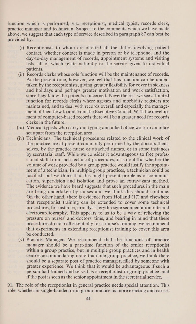 (i) (il) (iii) (iv) (v) Receptionists to whom are allotted all the duties involving patient contact, whether contact is made in person or by telephone, and the day-to-day management of records, appointment systems and visiting lists, all of which relate naturally to the service given to individual patients. Records clerks whose sole function will be the maintenance of records. At the present time, however, we feel that this function can be under- taken by the receptionists, giving greater flexibility for cover in sickness and holidays and perhaps greater motivation and work satisfaction, since they know the patients concerned. Nevertheless, we see a limited function for records clerks where age/sex and morbidity registers are maintained, and to deal with records overall and especially the manage- ment of their flow to and from the Executive Council. With the develop- ment of computer-based records there will be a greater need for records clerks in the future. Medical typists who carry out typing and allied office work in an office set apart from the reception area. Technicians. The technical procedures related to the clinical work of the practice are at present commonly performed by the doctors them- selves, by the practice nurse-or attached nurses, or in some instances by secretarial staff. While we consider it advantageous to free profes- sional staff from such technical procedures, it is doubtful whether the volume of work provided by a group practice would justify the appoint- ment of a technician. In multiple group practices, a technician could be justified, but we think that this might present problems of communi- cation, supervision and isolation and prove an extravagant method. The evidence we have heard suggests that such procedures in the main are being undertaken by nurses and we think this should continue. On the other hand, there is evidence from Holland (17) and elsewhere that receptionist training can be extended to cover some technical procedures, for instance, urinalysis, erythrocyte sedimentation rate and electrocardiography. This appears to us to be a way of relieving the pressure on nurses’ and doctors’ time, and bearing in mind that these procedures do not call essentially for a nurse’s training, we recommend that experiments in extending receptionist training to cover this area be conducted. ; Practice Manager. We recommend that the functions of practice manager should be a part-time function of the senior receptionist within a group practice, but in multiple group practices and in health centres accommodating more than one group practice, we think there should be a separate post of practice manager, filled by someone with greater experience. We think that it would be advantageous if such a person had trained and served as a receptionist in group practice and if the post is seen as the senior appointment in the secretarial service.