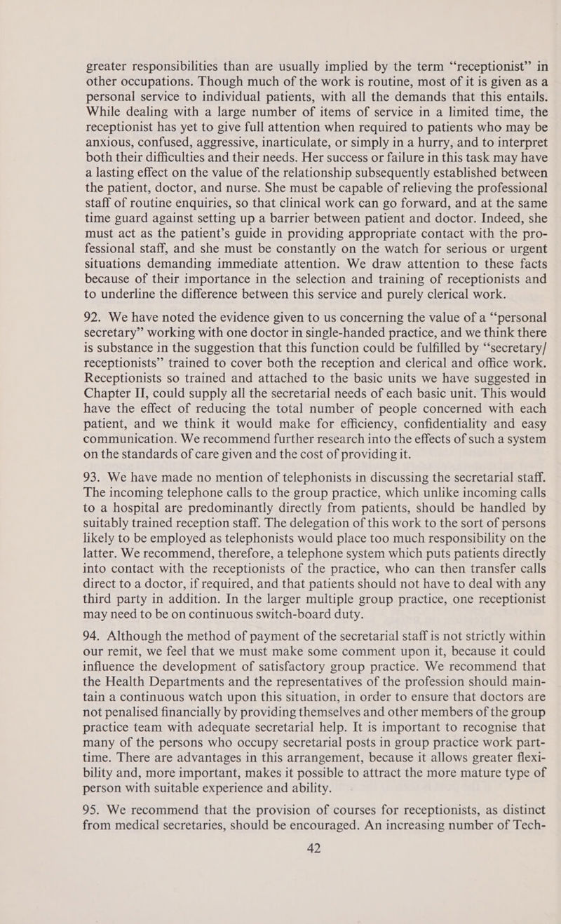 greater responsibilities than are usually implied by the term “‘receptionist”’ in other occupations. Though much of the work is routine, most of it is given as a personal service to individual patients, with all the demands that this entails. While dealing with a large number of items of service in a limited time, the receptionist has yet to give full attention when required to patients who may be anxious, confused, aggressive, inarticulate, or simply in a hurry, and to interpret both their difficulties and their needs. Her success or failure in this task may have a lasting effect on the value of the relationship subsequently established between the patient, doctor, and nurse. She must be capable of relieving the professional staff of routine enquiries, so that clinical work can go forward, and at the same time guard against setting up a barrier between patient and doctor. Indeed, she must act as the patient’s guide in providing appropriate contact with the pro- fessional staff, and she must be constantly on the watch for serious or urgent situations demanding immediate attention. We draw attention to these facts because of their importance in the selection and training of receptionists and to underline the difference between this service and purely clerical work. 92. We have noted the evidence given to us concerning the value of a “‘personal secretary” working with one doctor in single-handed practice, and we think there is substance in the suggestion that this function could be fulfilled by “‘secretary/ receptionists” trained to cover both the reception and clerical and office work. Receptionists so trained and attached to the basic units we have suggested in Chapter II, could supply all the secretarial needs of each basic unit. This would have the effect of reducing the total number of people concerned with each patient, and we think it would make for efficiency, confidentiality and easy communication. We recommend further research into the effects of such a system on the standards of care given and the cost of providing it. 93. We have made no mention of telephonists in discussing the secretarial staff. The incoming telephone calls to the group practice, which unlike incoming calls to a hospital are predominantly directly from patients, should be handled by suitably trained reception staff. The delegation of this work to the sort of persons likely to be employed as telephonists would place too much responsibility on the latter. We recommend, therefore, a telephone system which puts patients directly into contact with the receptionists of the practice, who can then transfer calls direct to a doctor, if required, and that patients should not have to deal with any third party in addition. In the larger multiple group practice, one receptionist may need to be on continuous switch-board duty. 94. Although the method of payment of the secretarial staff is not strictly within our remit, we feel that we must make some comment upon it, because it could influence the development of satisfactory group practice. We recommend that the Health Departments and the representatives of the profession should main- tain a continuous watch upon this situation, in order to ensure that doctors are not penalised financially by providing themselves and other members of the group practice team with adequate secretarial help. It is important to recognise that many of the persons who occupy secretarial posts in group practice work part- time. There are advantages in this arrangement, because it allows greater flexi- bility and, more important, makes it possible to attract the more mature type of person with suitable experience and ability. 95. We recommend that the provision of courses for receptionists, as distinct from medical secretaries, should be encouraged. An increasing number of Tech-
