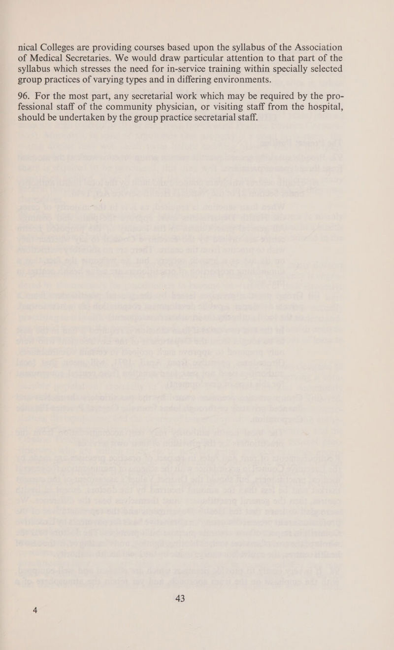 nical Colleges are providing courses based upon the syllabus of the Association of Medical Secretaries. We would draw particular attention to that part of the syllabus which stresses the need for in-service training within specially selected group practices of varying types and in differing environments. 96. For the most part, any secretarial work which may be required by the pro- fessional staff of the community physician, or visiting staff from the hospital, should be undertaken by the group practice secretarial staff.