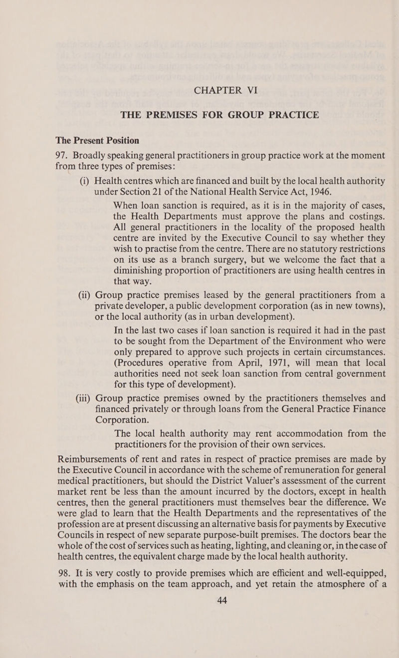 THE PREMISES FOR GROUP PRACTICE The Present Position 97. Broadly speaking general practitioners in group practice work at the moment from three types of premises: (i) Health centres which are financed and built by the local health authority under Section 21 of the National Health Service Act, 1946. When loan sanction is required, as it is in the majority of cases, the Health Departments must approve the plans and costings. All general practitioners in the locality of the proposed health centre are invited by the Executive Council to say whether they wish to practise from the centre. There are no statutory restrictions on its use as a branch surgery, but we welcome the fact that a diminishing proportion of practitioners are using health centres in that way. (ii) Group practice premises leased by the general practitioners from a private developer, a public development corporation (as in new towns), or the local authority (as in urban development). In the last two cases if loan sanction is required it had in the past to be sought from the Department of the Environment who were only prepared to approve such projects in certain circumstances. (Procedures operative from April, 1971, will mean that local authorities need not seek loan sanction from central government for this type of development). (iii) Group practice premises owned by the practitioners themselves and financed privately or through loans from the General Practice Finance Corporation. The local health authority may rent accommodation from the practitioners for the provision of their own services. Reimbursements of rent and rates in respect of practice premises are made by the Executive Council in accordance with the scheme of remuneration for general medical practitioners, but should the District Valuer’s assessment of the current market rent be less than the amount incurred by the doctors, except in health centres, then the general practitioners must themselves bear the difference. We were glad to learn that the Health Departments and the representatives of the profession are at present discussing an alternative basis for payments by Executive Councils in respect of new separate purpose-built premises. The doctors bear the whole of the cost of services such as heating, lighting, and cleaning or, in the case of health centres, the equivalent charge made by the local health authority. 98. It is very costly to provide premises which are efficient and well-equipped, with the emphasis on the team approach, and yet retain the atmosphere of a