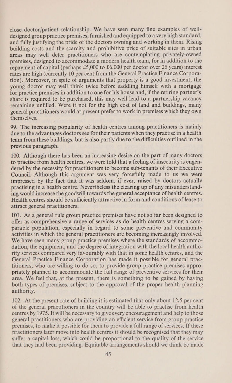 close doctor/patient relationship. We have seen many fine examples of well- designed group practice premises, furnished and equipped to a very high standard, and fully justifying the pride of the doctors owning and working in them. Rising building costs and the scarcity and prohibitive price of suitable sites in urban areas may well deter practitioners who are contemplating privately-owned premises, designed to accommodate a modern health team, for in addition to the repayment of capital (perhaps £5,000 to £6,000 per doctor over 25 years) interest rates are high (currently 10 per cent from the General Practice Finance Corpora- tion). Moreover, in spite of arguments that property is a good investment, the young doctor may well think twice before saddling himself with a mortgage for practice premises in addition to one for his house and, if the retiring partner’s share is required to be purchased, this may well lead to a partnership vacancy remaining unfilled. Were it not for the high cost of land and buildings, many general practitioners would at present prefer to work in premises which they own themselves. 99. The increasing popularity of health centres among practitioners is mainly due to the advantages doctors see for their patients when they practise in a health team from these buildings, but is also partly due to the difficulties outlined in the previous paragraph. 100. Although there has been an increasing desire on the part of many doctors to practise from health centres, we were told that a feeling of insecurity is engen- dered by the necessity for practitioners to become sub-tenants of their Executive Council. Although this argument was very forcefully made to us we were impressed by the fact that it was seldom, if ever, raised by doctors actually practising in a health centre. Nevertheless the clearing up of any misunderstand- ing would increase the goodwill towards the general acceptance of health centres. Health centres should be sufficiently attractive in form and conditions of lease to attract general practitioners. 101. As a general rule group practice premises have not so far been designed to offer as comprehensive a range of services as do health centres serving a com- parable population, especially in regard to some preventive and community activities in which the general practitioners are becoming increasingly involved. We have seen many group practice premises where the standards of accommo- dation, the equipment, and the degree of integration with the local health autho- rity services compared very favourably with that in some health centres, and the General Practice Finance Corporation has made it possible for general prac- titioners, who are willing to do so, to provide group practice premises appro- priately planned to accommodate the full range of preventive services for their area. We feel that, at the present, there is something to be gained by having both types of premises, subject to the approval of the proper health planning authority. 102. At the present rate of building it is estimated that only about 12.5 per cent of the general practitioners in the country will be able to practise from health centres by 1975. It will be necessary to give every encouragement and help to those general practitioners who are providing an efficient service from group practice premises, to make it possible for them to provide a full range of services. If these practitioners later move into health centres it should be recognised that they may suffer a capital loss, which could be proportional to the quality of the service that they had been providing. Equitable arrangements should we think be made
