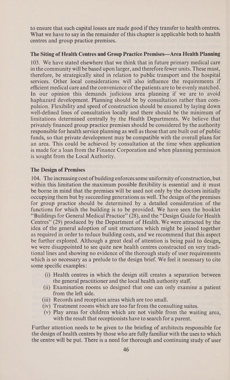 to ensure that such capital losses are made good if they transfer to health centres. What we have to say in the remainder of this chapter is applicable both to health centres and group practice premises. The Siting of Health Centres and Group Practice Premises—Area Health Planning 103. We have stated elsewhere that we think that in future primary medical care in the community will be based upon larger, and therefore fewer units. These must, therefore, be strategically sited in relation to public transport and the hospital services. Other local considerations will also influence the requirements if efficient medical care and the convenience of the patients are to be evenly matched. In our opinion this demands judicious area planning if we are to avoid haphazard development. Planning should be by consultation rather than com- pulsion. Flexibility and speed of construction should be ensured by laying down well-defined lines of consultation locally and there should be the minimum of limitations determined centrally by the Health Departments. We believe that privately financed group practice premises should be considered by the authority responsible for health service planning as well as those that are built out of public funds, so that private development may be compatible with the overall plans for an area. This could be achieved by consultation at the time when application is made for a loan from the Finance Corporation and when planning permission is sought from the Local Authority. The Design of Premises 104. The increasing cost of building enforces some uniformity of construction, but within this limitation the maximum possible flexibility is essential and it must be borne in mind that the premises will be used not only by the doctors initially occupying them but by succeeding generations as well. The design of the premises for group practice should be determined by a detailed consideration of the functions for which the building is to be provided. We have seen the booklet “‘Buildings for General Medical Practice” (28), and the ‘““‘Design Guide for Health Centres” (29) produced by the Department of Health. We were attracted by the idea of the general adoption of unit structures which might be joined together as required in order to reduce building costs, and we recommend that this aspect be further explored. Although a great deal of attention is being paid to design, we were disappointed to see quite new health centres constructed on very tradi- tional lines and showing no evidence of the thorough study of user requirements which is so necessary as a prelude to the design brief. We feel it necessary to cite some specific examples: (1) Health centres in which the design still creates a separation between the general practitioner and the local health authority staff. (ii) Examination rooms so designed that one can only examine a patient from the left side. (iii) Records and reception areas which are too small. (iv) Treatment rooms which are too far from the consulting suites. (v) Play areas for children which are not visible from the waiting area, with the result that receptionists have to search for a parent. Further attention needs to be given to the briefing of architects responsible for the design of health centres by those who are fully familiar with the uses to which the centre will be put. There is a need for thorough and continuing study of user