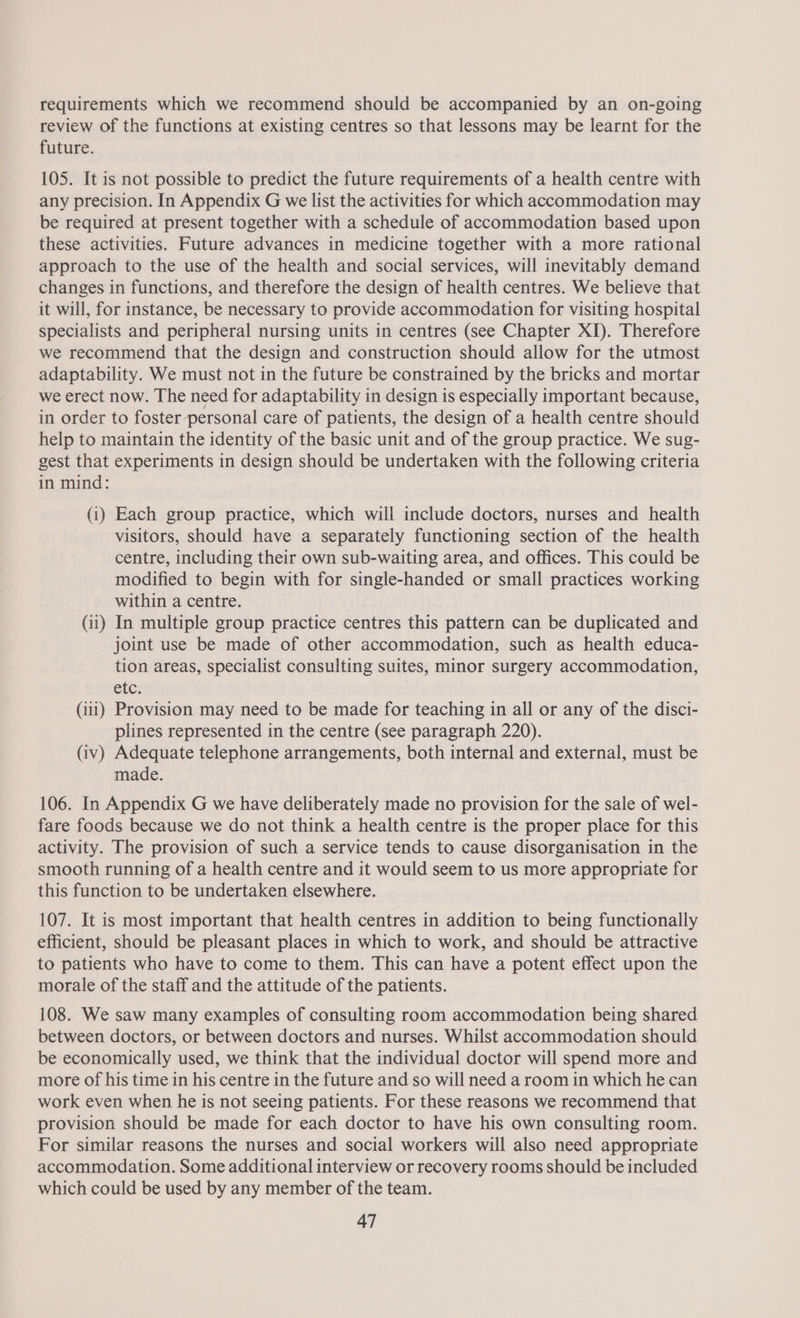 requirements which we recommend should be accompanied by an on-going review of the functions at existing centres so that lessons may be learnt for the future. 105. It is not possible to predict the future requirements of a health centre with any precision. In Appendix G we list the activities for which accommodation may be required at present together with a schedule of accommodation based upon these activities. Future advances in medicine together with a more rational approach to the use of the health and social services, will inevitably demand changes in functions, and therefore the design of health centres. We believe that it will, for instance, be necessary to provide accommodation for visiting hospital specialists and peripheral nursing units in centres (see Chapter XI). Therefore we recommend that the design and construction should allow for the utmost adaptability. We must not in the future be constrained by the bricks and mortar we erect now. The need for adaptability in design is especially important because, in order to foster personal care of patients, the design of a health centre should help to maintain the identity of the basic unit and of the group practice. We sug- gest that experiments in design should be undertaken with the following criteria in mind: (i) Each group practice, which will include doctors, nurses and health visitors, should have a separately functioning section of the health centre, including their own sub-waiting area, and offices. This could be modified to begin with for single-handed or small practices working within a centre. (ii) In multiple group practice centres this pattern can be duplicated and joint use be made of other accommodation, such as health educa- tion areas, specialist consulting suites, minor surgery accommodation, etc. (111) Provision may need to be made for teaching in all or any of the disci- plines represented in the centre (see paragraph 220). (iv) Adequate telephone arrangements, both internal and external, must be made. 106. In Appendix G we have deliberately made no provision for the sale of wel- fare foods because we do not think a health centre is the proper place for this activity. The provision of such a service tends to cause disorganisation in the smooth running of a health centre and it would seem to us more appropriate for this function to be undertaken elsewhere. 107. It is most important that health centres in addition to being functionally efficient, should be pleasant places in which to work, and should be attractive to patients who have to come to them. This can have a potent effect upon the morale of the staff and the attitude of the patients. 108. We saw many examples of consulting room accommodation being shared between doctors, or between doctors and nurses. Whilst accommodation should be economically used, we think that the individual doctor will spend more and more of his time in his centre in the future and so will need a room in which he can work even when he is not seeing patients. For these reasons we recommend that provision should be made for each doctor to have his own consulting room. For similar reasons the nurses and social workers will also need appropriate accommodation. Some additional interview or recovery rooms should be included which could be used by any member of the team.