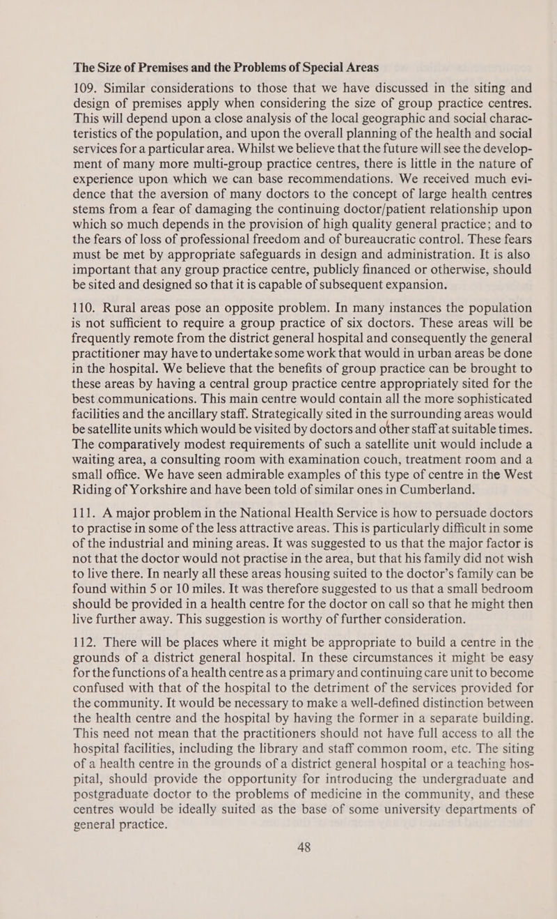 The Size of Premises and the Problems of Special Areas 109. Similar considerations to those that we have discussed in the siting and design of premises apply when considering the size of group practice centres. This will depend upon a close analysis of the local geographic and social charac- teristics of the population, and upon the overall planning of the health and social services for a particular area. Whilst we believe that the future will see the develop- ment of many more multi-group practice centres, there is little in the nature of experience upon which we can base recommendations. We received much evi- dence that the aversion of many doctors to the concept of large health centres stems from a fear of damaging the continuing doctor/patient relationship upon which so much depends in the provision of high quality general practice; and to the fears of loss of professional freedom and of bureaucratic control. These fears must be met by appropriate safeguards in design and administration. It is also important that any group practice centre, publicly financed or otherwise, should be sited and designed so that it is capable of subsequent expansion. 110. Rural areas pose an opposite problem. In many instances the population is not sufficient to require a group practice of six doctors. These areas will be frequently remote from the district general hospital and consequently the general practitioner may have to undertake some work that would in urban areas be done in the hospital. We believe that the benefits of group practice can be brought to these areas by having a central group practice centre appropriately sited for the best communications. This main centre would contain all the more sophisticated facilities and the ancillary staff. Strategically sited in the surrounding areas would be satellite units which would be visited by doctors and other staff at suitable times. The comparatively modest requirements of such a satellite unit would include a waiting area, a consulting room with examination couch, treatment room and a small office. We have seen admirable examples of this type of centre in the West Riding of Yorkshire and have been told of similar ones in Cumberland. 111. A major problem in the National Health Service is how to persuade doctors to practise in some of the less attractive areas. This is particularly difficult in some of the industrial and mining areas. It was suggested to us that the major factor is not that the doctor would not practise in the area, but that his family did not wish to live there. In nearly all these areas housing suited to the doctor’s family can be found within 5 or 10 miles. It was therefore suggested to us that a small bedroom should be provided in a health centre for the doctor on call so that he might then live further away. This suggestion is worthy of further consideration. 112. There will be places where it might be appropriate to build a centre in the grounds of a district general hospital. In these circumstances it might be easy for the functions of a health centre as a primary and continuing care unit to become confused with that of the hospital to the detriment of the services provided for the community. It would be necessary to make a well-defined distinction between the health centre and the hospital by having the former in a separate building. This need not mean that the practitioners should not have full access to all the hospital facilities, including the library and staff common room, etc. The siting of a health centre in the grounds of a district general hospital or a teaching hos- pital, should provide the opportunity for introducing the undergraduate and postgraduate doctor to the problems of medicine in the community, and these centres would be ideally suited as the base of some university departments of general practice.