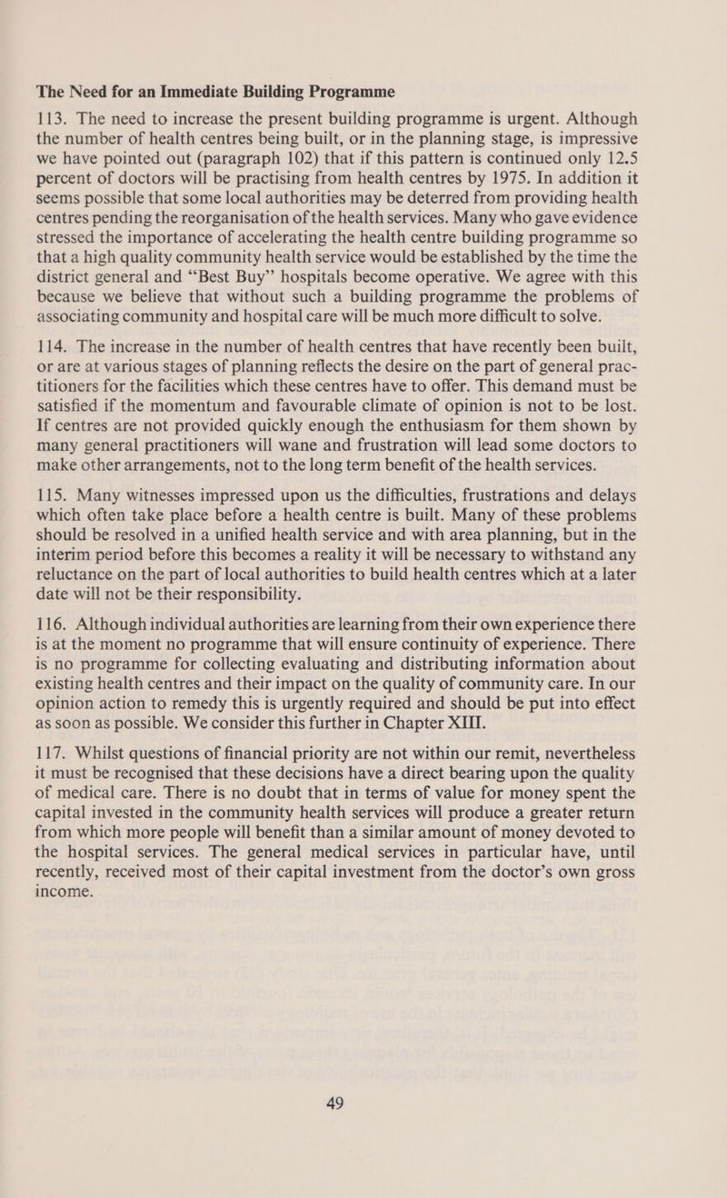The Need for an Immediate Building Programme 113. The need to increase the present building programme is urgent. Although the number of health centres being built, or in the planning stage, is impressive we have pointed out (paragraph 102) that if this pattern is continued only 12.5 percent of doctors will be practising from health centres by 1975. In addition it seems possible that some local authorities may be deterred from providing health centres pending the reorganisation of the health services. Many who gave evidence stressed the importance of accelerating the health centre building programme so that a high quality community health service would be established by the time the district general and “‘Best Buy’”’ hospitals become operative. We agree with this because we believe that without such a building programme the problems of associating community and hospital care will be much more difficult to solve. 114. The increase in the number of health centres that have recently been built, or are at various stages of planning reflects the desire on the part of general prac- titioners for the facilities which these centres have to offer. This demand must be satisfied if the momentum and favourable climate of opinion is not to be lost. If centres are not provided quickly enough the enthusiasm for them shown by many general practitioners will wane and frustration will lead some doctors to make other arrangements, not to the long term benefit of the health services. 115. Many witnesses impressed upon us the difficulties, frustrations and delays which often take place before a health centre is built. Many of these problems should be resolved in a unified health service and with area planning, but in the interim period before this becomes a reality it will be necessary to withstand any reluctance on the part of local authorities to build health centres which at a later date will not be their responsibility. 116. Although individual authorities are learning from their own experience there is at the moment no programme that will ensure continuity of experience. There is no programme for collecting evaluating and distributing information about existing health centres and their impact on the quality of community care. In our opinion action to remedy this is urgently required and should be put into effect as soon as possible. We consider this further in Chapter XIII. 117. Whilst questions of financial priority are not within our remit, nevertheless it must be recognised that these decisions have a direct bearing upon the quality of medical care. There is no doubt that in terms of value for money spent the capital invested in the community health services will produce a greater return from which more people will benefit than a similar amount of money devoted to the hospital services. The general medical services in particular have, until recently, received most of their capital investment from the doctor’s own gross income.