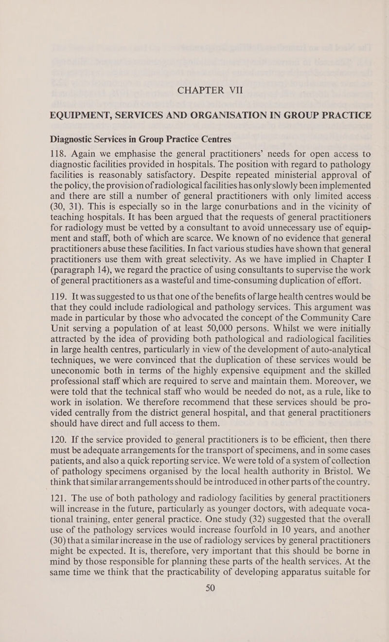 EQUIPMENT, SERVICES AND ORGANISATION IN GROUP PRACTICE Diagnostic Services in Group Practice Centres 118. Again we emphasise the general practitioners’ needs for open access to diagnostic facilities provided in hospitals. The position with regard to pathology facilities is reasonably satisfactory. Despite repeated ministerial approval of the policy, the provision of radiological facilities has. only slowly been implemented and there are still a number of general practitioners with only limited access (30, 31). This is especially so in the large conurbations and in the vicinity of teaching hospitals. It has been argued that the requests of general practitioners for radiology must be vetted by a consultant to avoid unnecessary use of equip- ment and staff, both of which are scarce. We known of no evidence that general practitioners abuse these facilities. In fact various studies have shown that general practitioners use them with great selectivity. As we have implied in Chapter I (paragraph 14), we regard the practice of using consultants to supervise the work of general practitioners as a wasteful and time-consuming duplication of effort. 119. It was suggested to us that one of the benefits of large health centres would be that they could include radiological and pathology services. This argument was made in particular by those who advocated the concept of the Community Care Unit serving a population of at least 50,000 persons. Whilst we were initially attracted by the idea of providing both pathological and radiological facilities in large health centres, particularly in view of the development of auto-analytical techniques, we were convinced that the duplication of these services would be uneconomic both in terms of the highly expensive equipment and the skilled professional staff which are required to serve and maintain them. Moreover, we were told that the technical staff who would be needed do not, as a rule, like to work in isolation. We therefore recommend that these services should be pro- vided centrally from the district general hospital, and that general practitioners should have direct and full access to them. 120. If the service provided to general practitioners is to be efficient, then there must be adequate arrangements for the transport of specimens, and in some cases patients, and also a quick reporting service. We were told of a system of collection of pathology specimens organised by the local health authority in Bristol. We think that similar arrangements should be introduced in other parts of the country. 121. The use of both pathology and radiology facilities by general practitioners will increase in the future, particularly as younger doctors, with adequate voca- tional training, enter general practice. One study (32) suggested that the overall use of the pathology services would increase fourfold in 10 years, and another (30) that a similar increase in the use of radiology services by general practitioners might be expected. It is, therefore, very important that this should be borne in mind by those responsible for planning these parts of the health services. At the same time we think that the practicability of developing apparatus suitable for