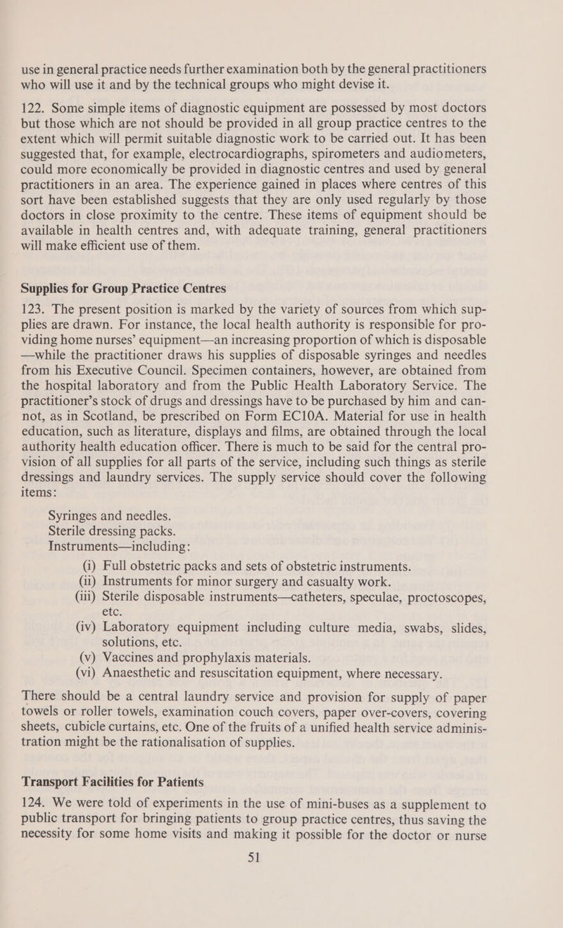 use in general practice needs further examination both by the general practitioners who will use it and by the technical groups who might devise it. 122. Some simple items of diagnostic equipment are possessed by most doctors but those which are not should be provided in all group practice centres to the extent which will permit suitable diagnostic work to be carried out. It has been suggested that, for example, electrocardiographs, spirometers and audiometers, could more economically be provided in diagnostic centres and used by general practitioners in an area. The experience gained in places where centres of this sort have been established suggests that they are only used regularly by those doctors in close proximity to the centre. These items of equipment should be available in health centres and, with adequate training, general practitioners will make efficient use of them. Supplies for Group Practice Centres 123. The present position is marked by the variety of sources from which sup- plies are drawn. For instance, the local health authority is responsibie for pro- viding home nurses’ equipment—an increasing proportion of which is disposable —while the practitioner draws his supplies of disposable syringes and needles from his Executive Council. Specimen containers, however, are obtained from the hospital laboratory and from the Public Health Laboratory Service. The practitioner’s stock of drugs and dressings have to be purchased by him and can- not, as in Scotland, be prescribed on Form EC10A. Material for use in health education, such as literature, displays and films, are obtained through the local authority health education officer. There is much to be said for the central pro- vision of all supplies for all parts of the service, including such things as sterile dressings and laundry services. The supply service should cover the following items: Syringes and needles. Sterile dressing packs. Instruments—including: (i) Full obstetric packs and sets of obstetric instruments. (ii) Instruments for minor surgery and casualty work. (iii) Sterile disposable instruments—catheters, speculae, proctoscopes, etc: (iv) Laboratory equipment including culture media, swabs, slides, solutions, etc. (v) Vaccines and prophylaxis materials. (vi) Anaesthetic and resuscitation equipment, where necessary. There should be a central laundry service and provision for supply of paper towels or roller towels, examination couch covers, paper over-covers, covering sheets, cubicle curtains, etc. One of the fruits of a unified health service adminis- tration might be the rationalisation of supplies. Transport Facilities for Patients 124. We were told of experiments in the use of mini-buses as a supplement to public transport for bringing patients to group practice centres, thus saving the necessity for some home visits and making it possible for the doctor or nurse a