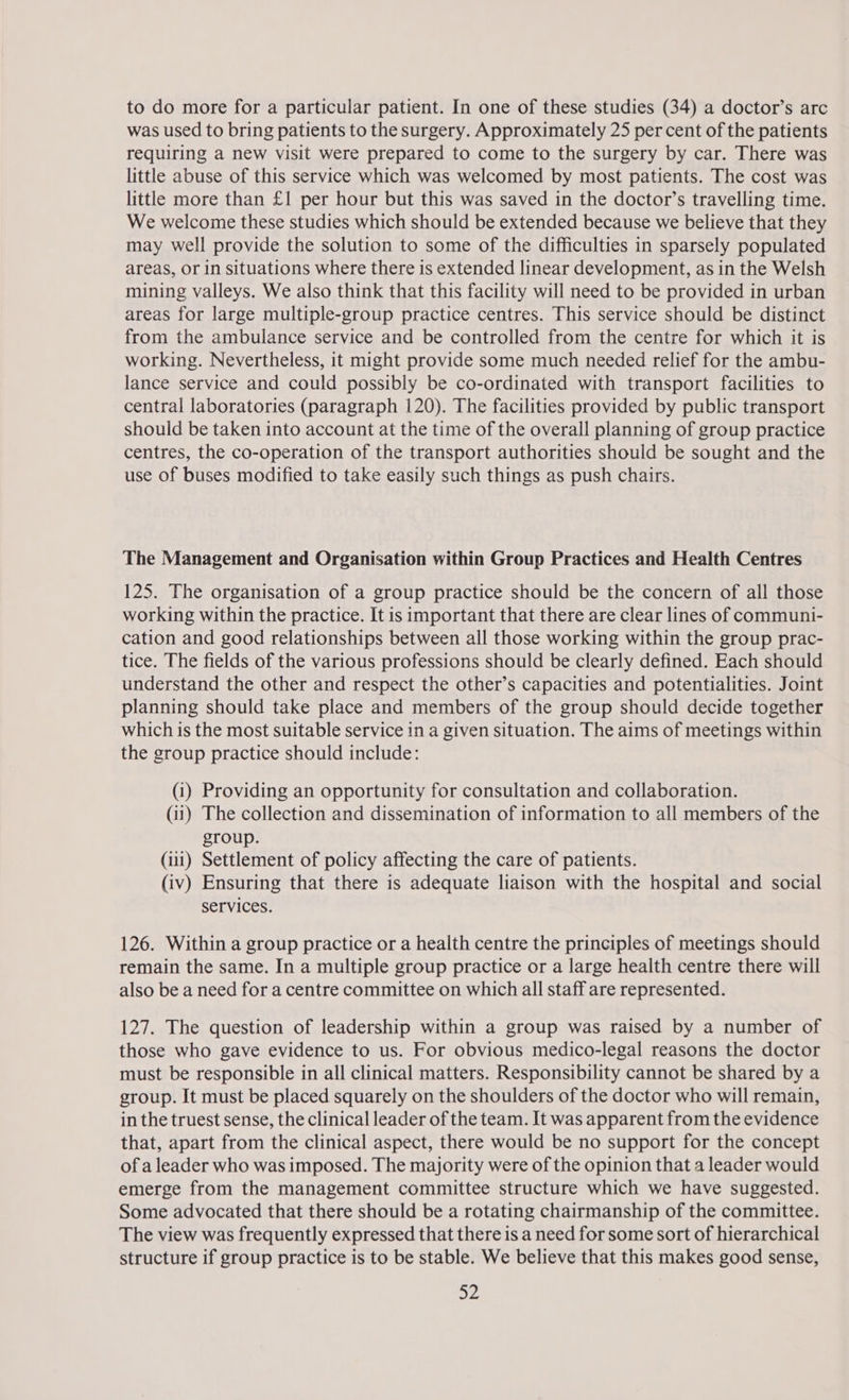 was used to bring patients to the surgery. Approximately 25 per cent of the patients requiring a new visit were prepared to come to the surgery by car. There was little abuse of this service which was welcomed by most patients. The cost was little more than £1 per hour but this was saved in the doctor’s travelling time. We welcome these studies which should be extended because we believe that they may well provide the solution to some of the difficulties in sparsely populated areas, or in situations where there is extended linear development, as in the Welsh mining valleys. We also think that this facility will need to be provided in urban areas for large multiple-group practice centres. This service should be distinct from the ambulance service and be controlled from the centre for which it is working. Nevertheless, it might provide some much needed relief for the ambu- lance service and could possibly be co-ordinated with transport facilities to central laboratories (paragraph 120). The facilities provided by public transport should be taken into account at the time of the overall planning of group practice centres, the co-operation of the transport authorities should be sought and the use of buses modified to take easily such things as push chairs. The Management and Organisation within Group Practices and Health Centres 125. The organisation of a group practice should be the concern of all those working within the practice. It is important that there are clear lines of communi- cation and good relationships between all those working within the group prac- tice. The fields of the various professions should be clearly defined. Each should understand the other and respect the other’s capacities and potentialities. Joint planning should take place and members of the group should decide together which is the most suitable service in a given situation. The aims of meetings within the group practice should include: (1) Providing an opportunity for consultation and collaboration. (ii) The collection and dissemination of information to all members of the group. (111) Settlement of policy affecting the care of patients. (iv) Ensuring that there is adequate liaison with the hospital and social services. 126. Within a group practice or a health centre the principles of meetings should remain the same. In a multiple group practice or a large health centre there will also be a need for a centre committee on which all staff are represented. 127. The question of leadership within a group was raised by a number of those who gave evidence to us. For obvious medico-legal reasons the doctor must be responsible in all clinical matters. Responsibility cannot be shared by a group. It must be placed squarely on the shoulders of the doctor who will remain, in the truest sense, the clinical leader of the team. It was apparent from the evidence that, apart from the clinical aspect, there would be no support for the concept of a leader who was imposed. The majority were of the opinion that a leader would emerge from the management committee structure which we have suggested. Some advocated that there should be a rotating chairmanship of the committee. The view was frequently expressed that there is a need for some sort of hierarchical structure if group practice is to be stable. We believe that this makes good sense, os